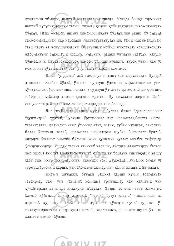 қондириш обьекти, шахсий мулкидек қарашади. Уларда бошқа одамнинг шахсий хусусиятларини сезиш, хурмат қилиш қобилиятлари ривожланмаган бўлади. Иззат –нафси, шаъни камситилгандан бўладигиан рашк- бу одатда хаяжонланадиган, хар нарсадан гумонсирайвйрадиган, ўзига ишонмайдиган, хавф-хатар ва нохушликларни бўртиришга мойил, нуқсонлар комплексидан жабрланувчи одамларга хосдир. Уларнинг рашки унчалик ғазабли, қахрли бўлмаслиги, бироз юмшоқроқ намоён бўлиши мумкин. Бироқ унинг хам ўз мохиятига кўра оилавий бахт учун захри, зарари кам эмас. Баъан “ундалма” деб номланувчи рашк хам фарқланади. Бундай рашкнинг манбаи бўлиб, ўзининг турмуш ўртоғига вафосизлигини унга кўчириш ёки ўзининг ишончсизлиги турмуш ўртоғига доимо хиёнат қилишга тайёрлиги кабилар хизмат қилиши мумкин. Бу никохдан олдинги “бой” сексуал тажрибанинг хавфли асоратларидан хисобланади. Лов этиб ёнган рашк мумкин бўлган барча “далил”ларнинг “қулоғидан” тортиб, турмуш ўртоғининг энг арзимаган,беозор хатти- харакатлари, қилиқларининг ўзининг ёвуз, золим, тубан нурлари, ранглари билан ўргатиш қилиб, арзимаган нарсаларни шубха ботқоғига булғаб, улардан ўзининг намоён бўлиши учун қўшимча қувват манбаи сифатида фойдаланилади. Ишдан озгина кечикиб келиши, дўстлар даврасидаги беозор имо ишора ёки сўз аллақачон унитиб юборилган болалик иштиёқлари ва шу каби хаёт икир-чикирларининг хаммаси ғоят даражада пухталик билан ўз турмуш ўртоғига қарши, уни айбловчи актларнинг қалин жилдига йиғилади. Қ изиғи шундаки, бундай рашкка қарши кучли асосланган таъсирлар хам, уни тўхтатиб қолишга уринишлар хам қайтанга уни кучайтиради ва янада қиздириб юборади. Худди қопоғон итни занжирга боғлаб қўйилса, баттар дарғазаб “тартиб бузувчиларга” ташланиши ва дарғазаб хуриши, ичиб олган одамнинг қўлидан тутиб турилса ўз тажавузкорлигини янада кучли намоён қилганидек, рашк хам шунга ўхшаш холатни намоён бўлиш. 