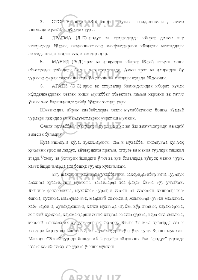 3. СТОРГЕ-ташқи кўринишдан кучли ифодаланмаган, аммо ишончли мухаббат-дўстлик тури. 4. ПРАГМА (Л-С)-людус ва сторгелардн иборат доимо онг назоратида бўлган, севганшахснинг манфаатларини кўзлаган мақсадлари асосида юзага келган севги хисларидир. 5. МАНИЯ (Э-Л)-эрос ва людусдан иборат бўлиб, севган киши обьектидан тобелиги билан характерланади. Аммо эрос ва людусдан бу турнинг фарқи севган шахсда ўзига ишонч хислари етарли бўлмайди. 6. АГАПЕ (Э-С)-эрос ва сторгелер йиғиндисидан иборат кучли ифодаланадиган севган киши мухаббат обьектига хамма нарсани ва хатто ўзини хам бағишлашга тайёр бўлган хислар тури. Шунингдек, айрим адабиётларда севги мухаббатнинг бошқа кўплаб турлари ҳақида хам маълумотларни учратиш мумкин. Севги мухаббат туйғулари турли жинс ва ёш вакилларида қандай намоён бўлади? Кузатишларга кўра, эркакларнинг севги мухаббат хисларида кўпроқ қисмини эрос ва людус, аёллардаэса прагма, сторге ва мания турлари ташкил этади.Ўсмир ва ўспирин ёшидаги ўғил ва қиз болаларда кўпроқ мания тури, катта ёшдагиларда эса бошқа турлар кузатилади. Бир шахснинг хаётида мухаббатнинг юқоридагибир неча турлари алохида кузатилиши мумкин. Баъзиларда эса фақат битта тур учрайди. Бизнинг фикримизча, мухаббат турлари севган ва севилган кишиларнинг ёшига, хуснига, маълумотига, маданий савиясига, жамиятда тутган мавқеига, хаёт тарзига, дунёқарашига, қайси мухитда тарбия кўрганлиги, характерига, жинсий хулқига, қарама-қарши жинс ҳақидагитасаввурига, нерв системасига, миллий психологик хусусиятларига боғлиқ. Баъзи йигитва қизларда севги хислари бир турда бошланиб, маълум вақтдан сўнг ўзга турга ўтиши мумкин. Масалан:”Эрос” турида бошланиб “агапе”га айланиши ёки “людус” тарзида юзага келиб “сторге”турига ўтиши мумкин. 