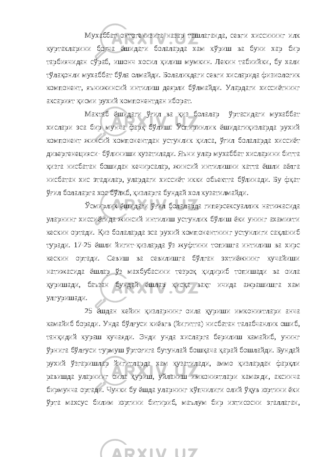 Мухаббат онтогенизига назар ташлаганда, севги хиссининг илк куртакларини боғча ёшидаги болаларда хам кўриш ва буни хар бир тарбиячидан сўраб, ишонч хосил қилиш мумкин. Лекин табиийки, бу хали тўлақонли мухаббат бўла олмайди. Болаликдаги севги хисларида физиологик компонент, яънижинсий интилиш деярли бўлмайди. Улардаги хиссиётнинг аксарият қисми рухий компонентдан иборат. Мактаб ёшидаги ўғил ва қиз болалар ўртасидаги мухаббат хислари эса бир мунча фарқ бўлиш. Ўспиринлик ёшидагиқизларда рухий компонент жинсий компонентдан устунлик қилса, ўғил болаларда хиссиёт дивергенецияси- бўлиниши кузатилади. Яъни улар мухаббат хисларини битта қизга нисбатан бошидан кечирсалар, жинсий интилишни катта ёшли аёлга нисбатан хис этадилар, улардаги хиссиёт икки обьектга бўлинади. Бу фқат ўғил болаларга хос бўлиб, қизларга бундай хол кузатилмайди. Ўсмирлик ёшидаги ўғил болаларда гиперсексуаллик натижасида уларнинг хиссиётида жинсий интилиш устунлик бўлиш ёки унинг ахамияти кескин ортади. Қ из болаларда эса рухий компонентнинг устунлиги сақланиб туради. 17-25 ёшли йигит-қизларда ўз жуфтини топишга интилиш ва хирс кескин ортади. Севиш ва севилишга бўлган эхтиёжнинг кучайиши натижасида ёшлар ўз махбубасини тезроқ қидириб топишади ва оила қуришади, баъзан бундай ёшлар қисқа вақт ичида ажрашишга хам улгуришади. 25 ёшдан кейин қизларнинг оила қуриши имкониятлари анча камайиб боради. Унда бўлғуси киёвгв (йигитга) нисбатан талабчанлик ошиб, танқидий кураш кучаяди. Энди унда хисларга берилиш камайиб, унинг ўрнига бўлғуси турмуш ўртоғига бутунлай бошқача қарай бошлайди. Бундай рухий ўзгаришлар йигитларда хам кузатилади, аммо қизлардан фарқли равишда уларнинг оила қуриш, уйланиш имкониятлари камаяди, аксинча бирмунча ортади. Чунки бу ёшда уларнинг кўпчилиги олий ўқув юртини ёки ўрта махсус билим юртини битириб, маълум бир ихтисосни эгаллаган, 