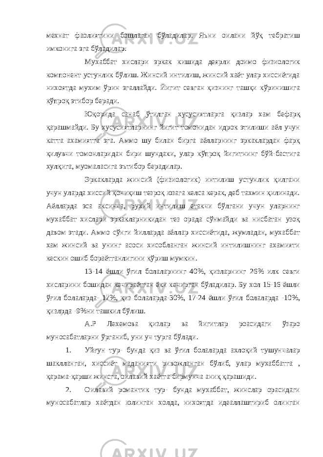 мехнат фаолиятини бошлаган бўладилар. Яъни оилани йўқ тебратиш имконига эга бўладилар. Мухаббат хислари эркак кишида деярли доимо физиологик компонент устунлик бўлиш. Жинсий интилиш, жинсий хаёт улар хиссиётида нихоятда мухим ўрин эгаллайди. Йигит севган қизнинг ташқи кўринишига кўпроқ этибор беради. Юқорида санаб ўтилган хусусиятларга қизлар хам бефарқ қарашмайди. Бу хусусиятларнинг йигит томонидан идрок этилиши аёл учун катта ахамиятга эга. Аммо шу билан бирга аёлларнинг эркаклардан фарқ қилувчи томонларидан бири шундаки, улар кўпроқ йигитнинг бўй-бастига хулқига, муомаласига эътибор берадилар. Эркакларда жинсий (физиологик) интилиш устунлик қилгани учун уларда хиссий қониқиш тезроқ юзага келса керак, деб тахмин қилинади. Аёлларда эса аксинча, рухий интилиш етакчи бўлгани учун уларнинг мухаббат хислари эркакларникидан тез орада сўнмайди ва нисбатан узоқ давом этади. Аммо сўнги йилларда аёллар хиссиётида, жумладан, мухаббат хам жинсий ва унинг асоси хисобланган жинсий интилишнинг ахамияти кескин ошиб бораётганлигини кўриш мумкин. 13-14 ёшли ўғил болаларнинг 40%, қизларнинг 26% илк севги хисларини бошидан кечираётган ёки кечирган бўладилар. Бу хол 15-16 ёшли ўғил болаларда- 17%, қиз болаларда-30%, 17-24 ёшли ўғил болаларда -10%, қизлрда -9%ни ташкил бўлиш. А.Р Лехемова қизлар ва йигитлар роасидаги ўзаро муносабатларни ўрганиб, уни уч турга бўлади. 1. Уйғун тур- бунда қиз ва ўғил болаларда ахлоқий тушунчалар шаклланган, хиссиёт маданияти ривожланган бўлиб, улар мухаббатга , қарама-қарши жинсга, оилавий хаётга бирмунча аниқ қарашиди. 2. Оилавий романтик тур- бунда мухаббат, жинслар орасидаги муносабатлар хаётдан юлинган холда, нихоятда идеаллаштириб олинган 