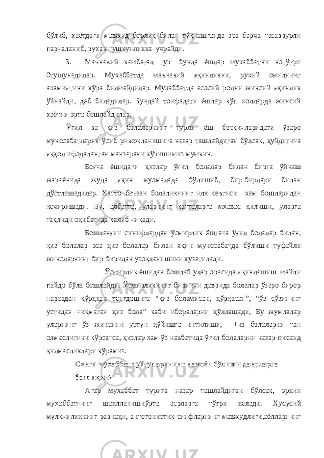 бўлиб, хаётдаги мавжуд борлиқ билан тўқнашганда эса барча тасаввурли парчаланиб, рухан тушкунликка учрайди. 3. Маънавий камбағал тур- бунда ёшлар мухаббатни нотўғри 0тушунадилар. Мухаббатда маънавий яқинликни, рухий омилнинг ахамиятини кўра билмайдилар. Мухаббатда асосий ролни жинсий яқинлик ўйнайди, деб биладилар. Бундай тоифадаги ёшлар кўп холларда жинсий хаётни эрта бошлайдилар. Ўғил ва қиз болаларнинг турли ёш босқичларидаги ўзаро муносабатларни ўсиб ривожланишига назар ташлайдиган бўлсак, қуйдигича яққол ифодаланган манзарани кўришимиз мумкин. Боғча ёшидаги қизлар ўғил болалар билан бирга ўйнаш жараёнида жуда яқин муомалада бўлишиб, бир-бирлари билан дўстлашадилар. Хатто баъзан болаликнинг илк севгиси хам бошларидан кечиришади. Бу, албатта, уларнинг катталарга мхавас қилиши, уларга тақлиди оқибатида келиб чиқади. Бошланғич синифлардан ўсмирлик ёшгача ўғил болалар билан, қиз болалар эса қиз болалар билан яқин муносабатда бўлиши туфайли жинсларнинг бир-биридан узоқланишини кузатилади. Ўсмирлик ёшидан бошлаб улар орасида яқинлашиш майли пайдо бўла бошлайди. Ўсмирликнинг биринчи даврида болалар ўзаро бирор нарсадан қўрққан тенгдошига “қиз боламисан, қўрқасан”, “ўз сўзининг устидан чиқмаган қиз бола” каби ибораларни қўллашади, Бу жумлалар уларнинг ўз жинсини устун қўйишга интилиши, +из болаларни тан олмаслигини кўрсатса, қизлар хам ўз навбатида ўғил болаларни назар-писанд қилмасликлари кўрамиз. Севги-мухаббат туйғуларининг намоён бўлиши даврларга боғлиқми? Агар мухаббат турига назар ташлайдиган бўлсак, эркин мухаббатнинг шаклланишиўрта асрларга тўғри келади. Хусусий мулкчиликнинг равнақи, антогонистик синфларнинг мавжудлиги,аёлларнинг 