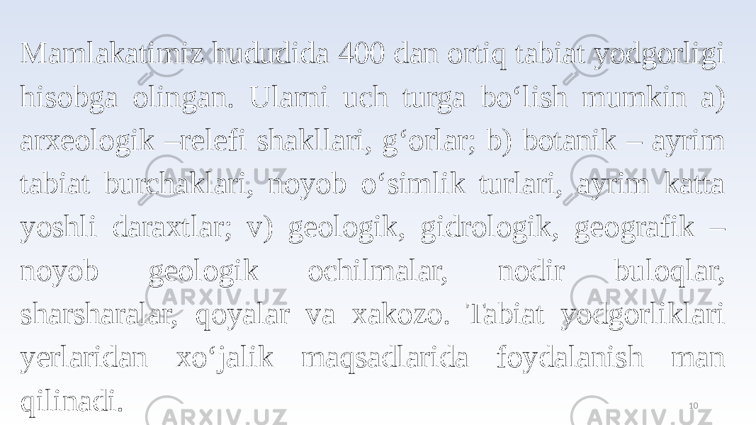 10Mamlakatimiz hududida 400 dan ortiq tabiat yodgorligi hisobga olingan. Ularni uch turga bo‘lish mumkin a) arxeologik –relefi shakllari, g‘orlar; b) botanik – ayrim tabiat burchaklari, noyob o‘simlik turlari, ayrim katta yoshli daraxtlar; v) geologik, gidrologik, geografik – noyob geologik ochilmalar, nodir buloqlar, sharsharalar, qoyalar va xakozo. Tabiat yodgorliklari yerlaridan xo‘jalik maqsadlarida foydalanish man qilinadi. 