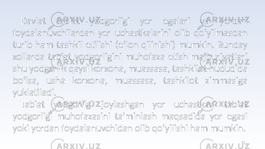 11Davlat tabiat yodgorligi yer egalari va yerdan foydalanuvchilardan yer uchastkalarini olib qo‘yilmasdan turib ham tashkil etilishi (e’lon qilinishi) mumkin. Bunday xollarda tabiat yodgorligini muhofaza etish majburiyatlari shu yodgorlik qaysi korxona, muassasa, tashkilot hududida bo‘lsa, usha korxona, muassasa, tashkilot zimmasiga yuklatiladi. Tabiat yodgorligi joylashgan yer uchastkasi tabiat yodgorligi muhofazasini ta’minlash maqsadida yer egasi yoki yerdan foydalanuvchidan olib qo‘yilishi ham mumkin. 