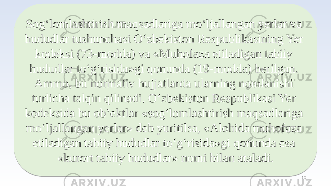 Sog‘lomlashtirish maqsadlariga mo‘ljallangan yerlar va hududlar tushunchasi O‘zbekiston Respublikasining Yer kodeksi (73-modda) va «Muhofaza etiladigan tabiiy hududlar to‘g‘risida»gi qonunda (19-modda) berilgan. Ammo, bu normativ hujjatlarda ularning nomlanishi turlicha talqin qilinadi. O‘zbekiston Respublikasi Yer kodeksida bu ob’ektlar «sog‘lomlashtirish maqsadlariga mo‘ljallangan yerlar» deb yuritilsa, «Alohida muhofaza etiladigan tabiiy hududlar to‘g‘risida»gi qonunda esa «kurort tabiiy hududlar» nomi bilan ataladi. 1325 2D0F1D0F1D10 060A1D050608070C40161B1F2E0A1D1D11 2D0F1D0F1D10 2B2E2E 090F3010 060A1D05 2E0A021033 05 41060F300A30 