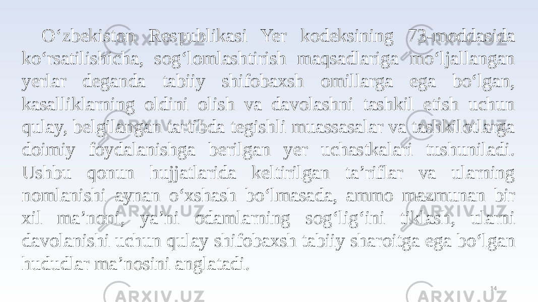 O‘zbekiston Respublikasi Yer kodeksining 73-moddasida ko‘rsatilishicha, sog‘lomlashtirish maqsadlariga mo‘ljallangan yerlar deganda tabiiy shifobaxsh omillarga ega bo‘lgan, kasalliklarning oldini olish va davolashni tashkil etish uchun qulay, belgilangan tartibda tegishli muassasalar va tashkilotlarga doimiy foydalanishga berilgan yer uchastkalari tushuniladi. Ushbu qonun hujjatlarida keltirilgan ta’riflar va ularning nomlanishi aynan o‘xshash bo‘lmasada, ammo mazmunan bir xil ma’noni, ya’ni odamlarning sog‘lig‘ini tiklash, ularni davolanishi uchun qulay shifobaxsh tabiiy sharoitga ega bo‘lgan hududlar ma’nosini anglatadi. 14 