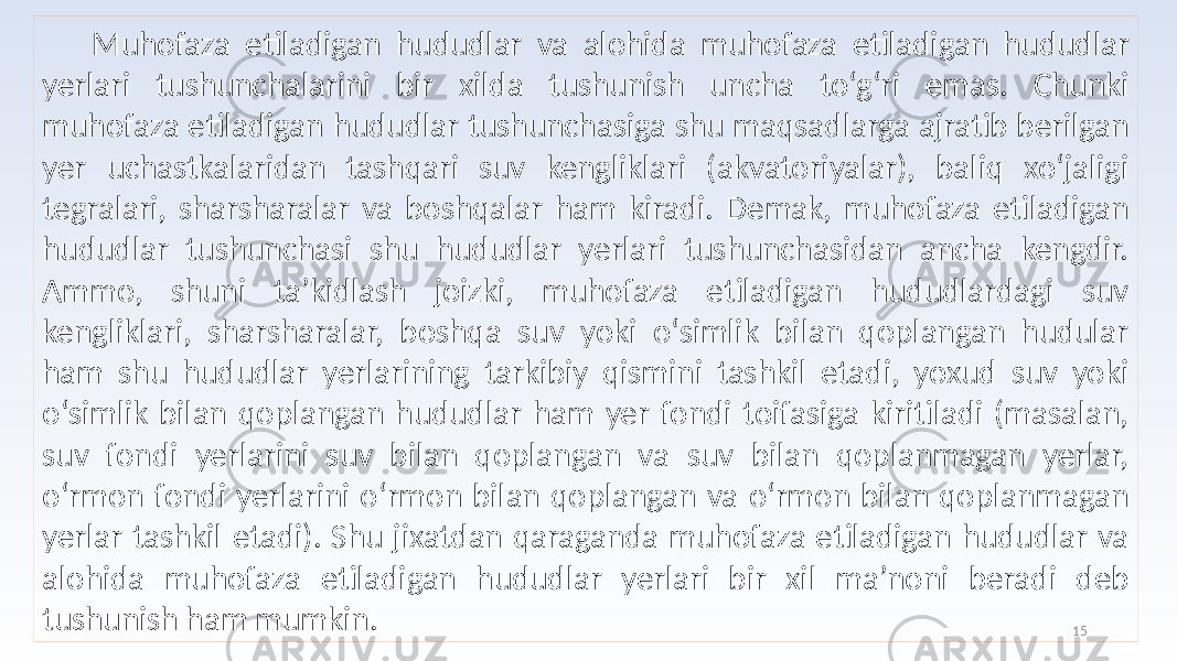 15 Muhofaza etiladigan hududlar va alohida muhofaza etiladigan hududlar yerlari tushunchalarini bir xilda tushunish uncha to‘g‘ri emas. Chunki muhofaza etiladigan hududlar tushunchasiga shu maqsadlarga ajratib berilgan yer uchastkalaridan tashqari suv kengliklari (akvatoriyalar), baliq xo‘jaligi tegralari, sharsharalar va boshqalar ham kiradi. Demak, muhofaza etiladigan hududlar tushunchasi shu hududlar yerlari tushunchasidan ancha kengdir. Ammo, shuni ta’kidlash joizki, muhofaza etiladigan hududlardagi suv kengliklari, sharsharalar, boshqa suv yoki o‘simlik bilan qoplangan hudular ham shu hududlar yerlarining tarkibiy qismini tashkil etadi, yoxud suv yoki o‘simlik bilan qoplangan hududlar ham yer fondi toifasiga kiritiladi (masalan, suv fondi yerlarini suv bilan qoplangan va suv bilan qoplanmagan yerlar, o‘rmon fondi yerlarini o‘rmon bilan qoplangan va o‘rmon bilan qoplanmagan yerlar tashkil etadi). Shu jixatdan qaraganda muhofaza etiladigan hududlar va alohida muhofaza etiladigan hududlar yerlari bir xil ma’noni beradi deb tushunish ham mumkin. 