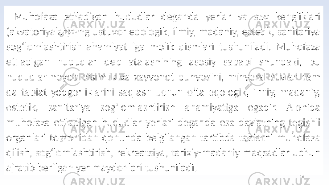 16Muhofaza etiladigan hududlar deganda yerlar va suv kengliklari (akvatoriyalar)ning ustuvor eqologik, ilmiy, madaniy, estetik, sanitariya sog‘lomlashtirish ahamiyat iga molik qismlari tushuniladi. Muhofaza etiladigan hududlar deb atalashining asosiy sababi shundaki, bu hududlar noyob o‘simlik va xayvonot dunyosini, minyeral suvlar ham da tabiat yodgorliklarini saqlash uchun o‘ta eqologik, ilmiy, madaniy, estetik, sanitariya sog‘lomlashtirish ahamiyatiga egadir. Alohida muhofaza etiladigan hududlar yerlari deganda esa davlatning tegishli organlari tomonidan qonunda belgilangan tartibda tabiatni muhofaza qilish, sog‘lomlashtirish, rekreatsiya, tarixiy-madaniy maqsadlar uchun ajratib berilgan yer maydonlari tushuniladi. 