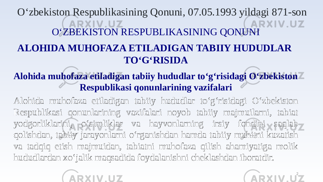 2O‘zbekiston Respublikasining Qonuni, 07.05.1993 yildagi 871-son O‘ZBEKISTON RESPUBLIKASINING QONUNI ALOHIDA MUHOFAZA ETILADIGAN TABIIY HUDUDLAR TO‘G‘RISIDA Alohida muhofaza etiladigan tabiiy hududlar to‘g‘risidagi O‘zbekiston Respublikasi qonunlarining vazifalari Alohida muhofaza etiladigan tabiiy hududlar to‘g‘risidagi O‘zbekiston Respublikasi qonunlarining vazifalari noyob tabiiy majmuilarni, tabiat yodgorliklarini, o‘simliklar va hayvonlarning irsiy fondini saqlab qolishdan, tabiiy jarayonlarni o‘rganishdan hamda tabiiy muhitni kuzatish va tadqiq etish majmuidan, tabiatni muhofaza qilish ahamiyatiga molik hududlardan xo‘jalik maqsadida foydalanishni cheklashdan iboratdir. 