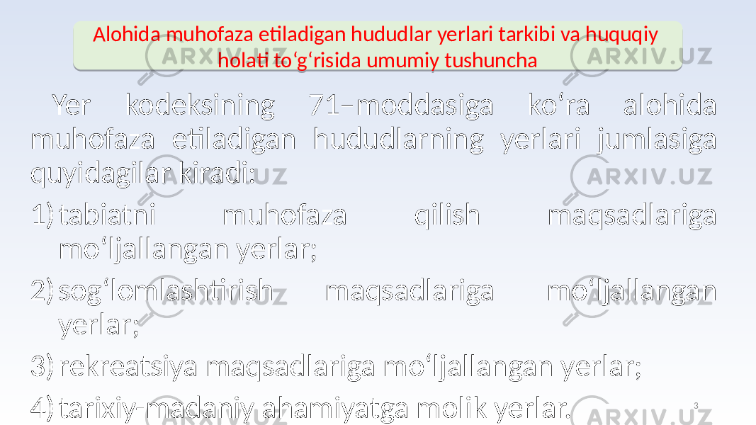 Yer kodeksining 71–moddasiga ko‘ra alohida muhofaza etiladigan hududlarning yerlari jumlasiga quyidagilar kiradi: 1) tabiatni muhofaza qilish maqsadlariga mo‘ljallangan yerlar; 2) sog‘lomlashtirish maqsadlariga mo‘ljallangan yerlar; 3) rekreatsiya maqsadlariga mo‘ljallangan yerlar; 4) tarixiy-madaniy ahamiyatga molik yerlar. Alohida muhofaza etiladigan hududlar yerlari tarkibi va huquqiy holati to‘g‘risida umumiy tushuncha 326 1408 