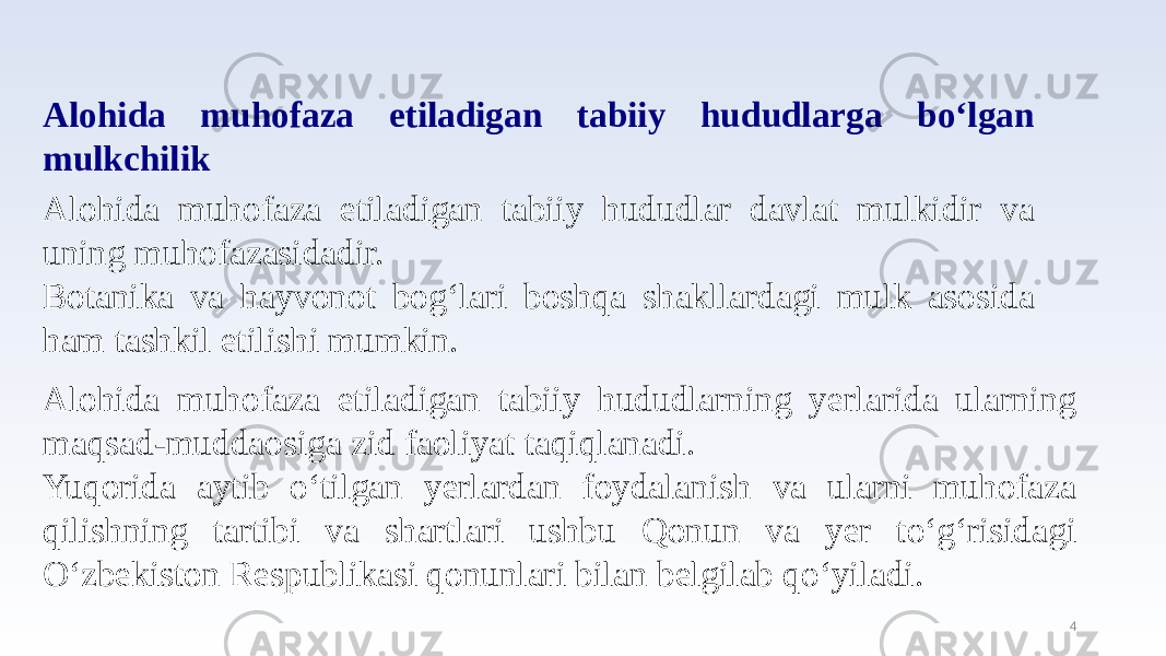 4Alohida muhofaza etiladigan tabiiy hududlarga bo‘lgan mulkchilik Alohida muhofaza etiladigan tabiiy hududlar davlat mulkidir va uning muhofazasidadir. Botanika va hayvonot bog‘lari boshqa shakllardagi mulk asosida ham tashkil etilishi mumkin. Alohida muhofaza etiladigan tabiiy hududlarning yerlarida ularning maqsad-muddaosiga zid faoliyat taqiqlanadi. Yuqorida aytib o‘tilgan yerlardan foydalanish va ularni muhofaza qilishning tartibi va shartlari ushbu Qonun va yer to‘g‘risidagi O‘zbekiston Respublikasi qonunlari bilan belgilab qo‘yiladi. 