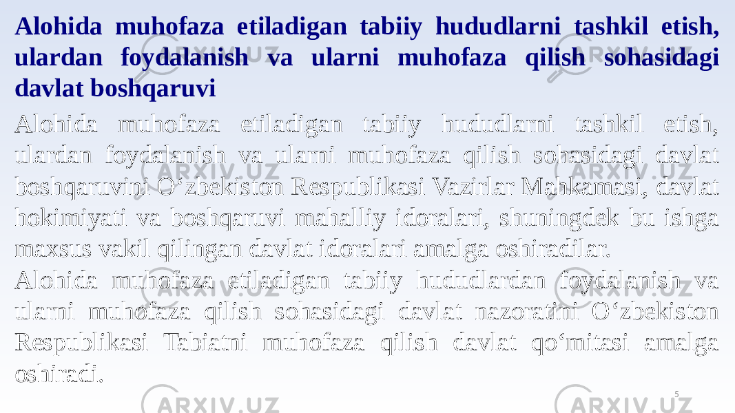 5Alohida muhofaza etiladigan tabiiy hududlarni tashkil etish, ulardan foydalanish va ularni muhofaza qilish sohasidagi davlat boshqaruvi Alohida muhofaza etiladigan tabiiy hududlarni tashkil etish, ulardan foydalanish va ularni muhofaza qilish sohasidagi davlat boshqaruvini O‘zbekiston Respublikasi Vazirlar Mahkamasi, davlat hokimiyati va boshqaruvi mahalliy idoralari, shuningdek bu ishga maxsus vakil qilingan davlat idoralari amalga oshiradilar. Alohida muhofaza etiladigan tabiiy hududlardan foydalanish va ularni muhofaza qilish sohasidagi davlat nazoratini O‘zbekiston Respublikasi Tabiatni muhofaza qilish davlat qo‘mitasi amalga oshiradi. 