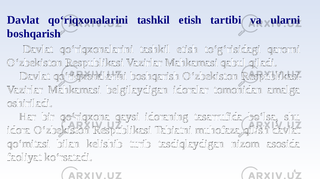 6Davlat qo‘riqxonalarini tashkil etish tartibi va ularni boshqarish Davlat qo‘riqxonalarini tashkil etish to‘g‘risidagi qarorni O‘zbekiston Respublikasi Vazirlar Mahkamasi qabul qiladi. Davlat qo‘riqxonalarini boshqarish O‘zbekiston Respublikasi Vazirlar Mahkamasi belgilaydigan idoralar tomonidan amalga oshiriladi. Har bir qo‘riqxona qaysi idoraning tasarrufida bo‘lsa, shu idora O‘zbekiston Respublikasi Tabiatni muhofaza qilish davlat qo‘mitasi bilan kelishib turib tasdiqlaydigan nizom asosida faoliyat ko‘rsatadi. 