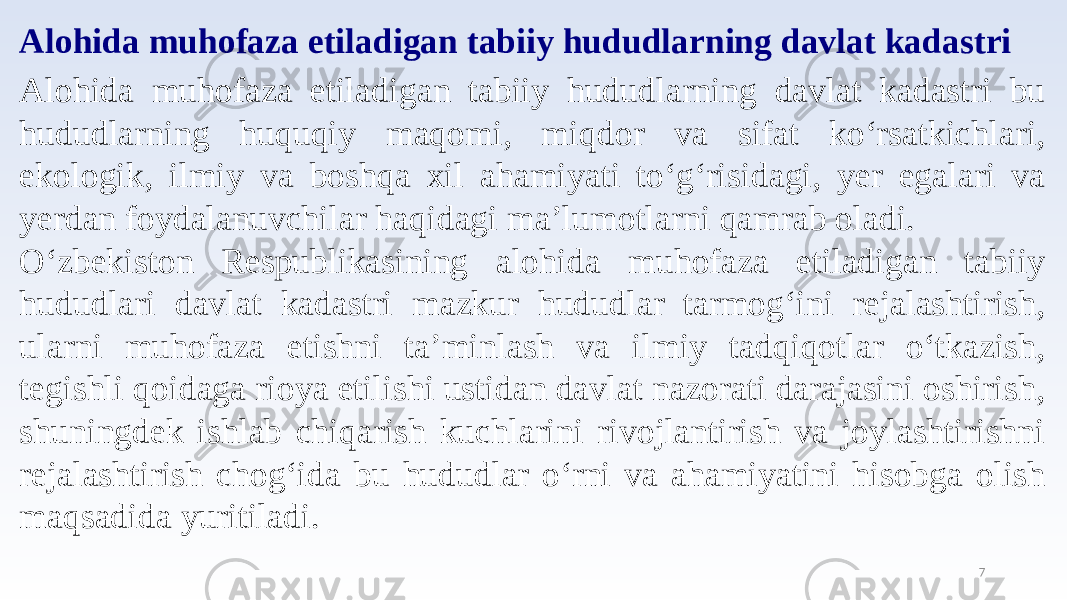 7Alohida muhofaza etiladigan tabiiy hududlarning davlat kadastri Alohida muhofaza etiladigan tabiiy hududlarning davlat kadastri bu hududlarning huquqiy maqomi, miqdor va sifat ko‘rsatkichlari, ekologik, ilmiy va boshqa xil ahamiyati to‘g‘risidagi, yer egalari va yerdan foydalanuvchilar haqidagi ma’lumotlarni qamrab oladi. O‘zbekiston Respublikasining alohida muhofaza etiladigan tabiiy hududlari davlat kadastri mazkur hududlar tarmog‘ini rejalashtirish, ularni muhofaza etishni ta’minlash va ilmiy tadqiqotlar o‘tkazish, tegishli qoidaga rioya etilishi ustidan davlat nazorati darajasini oshirish, shuningdek ishlab chiqarish kuchlarini rivojlantirish va joylashtirishni rejalashtirish chog‘ida bu hududlar o‘rni va ahamiyatini hisobga olish maqsadida yuritiladi. 