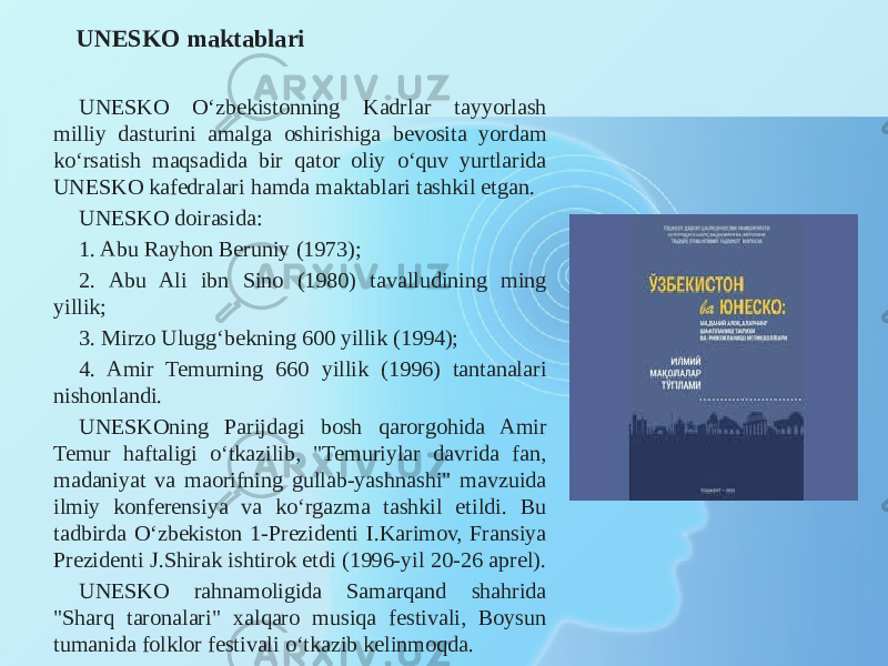 UNESKO maktablari UNESKO O‘zbekistonning Kadrlar tayyorlash milliy dasturini amalga oshirishiga bevosita yordam ko‘rsatish maqsadida bir qator oliy o‘quv yurtlarida UNESKO kafedralari hamda maktablari tashkil etgan. UNESKO doirasida: 1. Abu Rayhon Beruniy (1973); 2. Abu Ali ibn Sino (1980) tavalludining ming yillik; 3. Mirzo Ulugg‘bekning 600 yillik (1994); 4. Amir Temurning 660 yillik (1996) tantanalari nishonlandi. UNESKOning Parijdagi bosh qarorgohida Amir Temur haftaligi o‘tkazilib, &#34;Temuriylar davrida fan, madaniyat va maorifning gullab-yashnashi&#34; mavzuida ilmiy konferensiya va ko‘rgazma tashkil etildi. Bu tadbirda O‘zbekiston 1-Prezidenti I.Karimov, Fransiya Prezidenti J.Shirak ishtirok etdi (1996-yil 20-26 aprel). UNESKO rahnamoligida Samarqand shahrida &#34;Sharq taronalari&#34; xalqaro musiqa festivali, Boysun tumanida folklor festivali o‘tkazib kelinmoqda. 