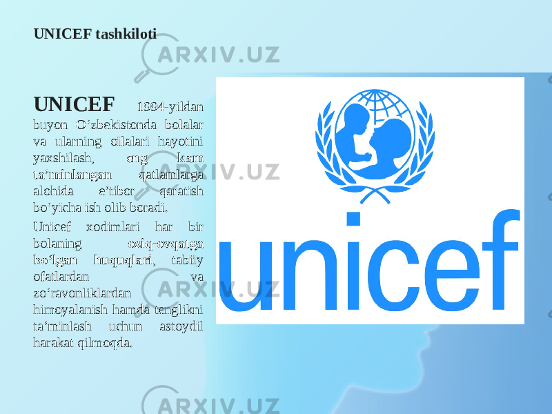 UNICEF tashkiloti UNICEF 1994-yildan buyon O‘zbekistonda bolalar va ularning oilalari hayotini yaxshilash, eng kam ta’minlangan qatlamlarga alohida e’tibor qaratish bo‘yicha ish olib boradi. Unicef xodimlari har bir bolaning oziq-ovqatga bo‘lgan huquqlari , tabiiy ofatlardan va zo‘ravonliklardan himoyalanish hamda tenglikni ta’minlash uchun astoydil harakat qilmoqda. 