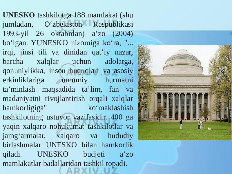 UNESKO tashkilotga 188 mamlakat (shu jumladan, O‘zbekiston Respublikasi 1993-yil 26 oktabrdan) a’zo (2004) bo‘lgan. YUNESKO nizomiga ko‘ra, &#34;... irqi, jinsi tili va dinidan qat’iy nazar, barcha xalqlar uchun adolatga, qonuniylikka, inson huquqlari va asosiy erkinliklariga umumiy hurmatni ta’minlash maqsadida ta’lim, fan va madaniyatni rivojlantirish orqali xalqlar hamkorligiga&#34; ko‘maklashish tashkilotning ustuvor vazifasidir. 400 ga yaqin xalqaro nohukumat tashkilotlar va jamg‘armalar, xalqaro va hududiy birlashmalar UNESKO bilan hamkorlik qiladi. UNESKO budjeti a’zo mamlakatlar badallaridan tashkil topadi. 