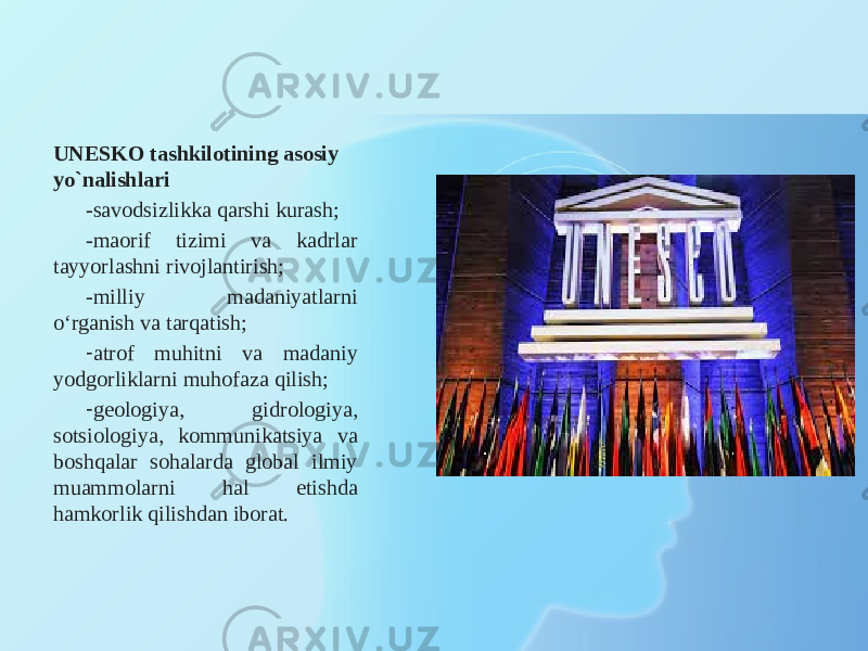 UNESKO tashkilotining asosiy yo`nalishlari -savodsizlikka qarshi kurash; -maorif tizimi va kadrlar tayyorlashni rivojlantirish; -milliy madaniyatlarni o‘rganish va tarqatish; - atrof muhitni va madaniy yodgorliklarni muhofaza qilish; - geologiya, gidrologiya, sotsiologiya, kommunikatsiya va boshqalar sohalarda global ilmiy muammolarni hal etishda hamkorlik qilishdan iborat. 