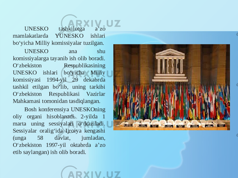 UNESKO tashkilotga a’zo mamlakatlarda YUNESKO ishlari bo‘yicha Milliy komissiyalar tuzilgan. UNESKO ana shu komissiyalarga tayanib ish olib boradi. O‘zbekiston Respublikasining UNESKO ishlari bo‘yicha Milliy komissiyasi 1994-yil 29 dekabrda tashkil etilgan bo‘lib, uning tarkibi O‘zbekiston Respublikasi Vazirlar Mahkamasi tomonidan tasdiqlangan. Bosh konferensiya UNESKOning oliy organi hisoblanadi. 2-yilda 1 marta uning sessiyalari o‘tkaziladi. Sessiyalar oralig‘ida Ijroiya kengashi (unga 58 davlat, jumladan, O‘zbekiston 1997-yil oktabrda a’zo etib saylangan) ish olib boradi. 