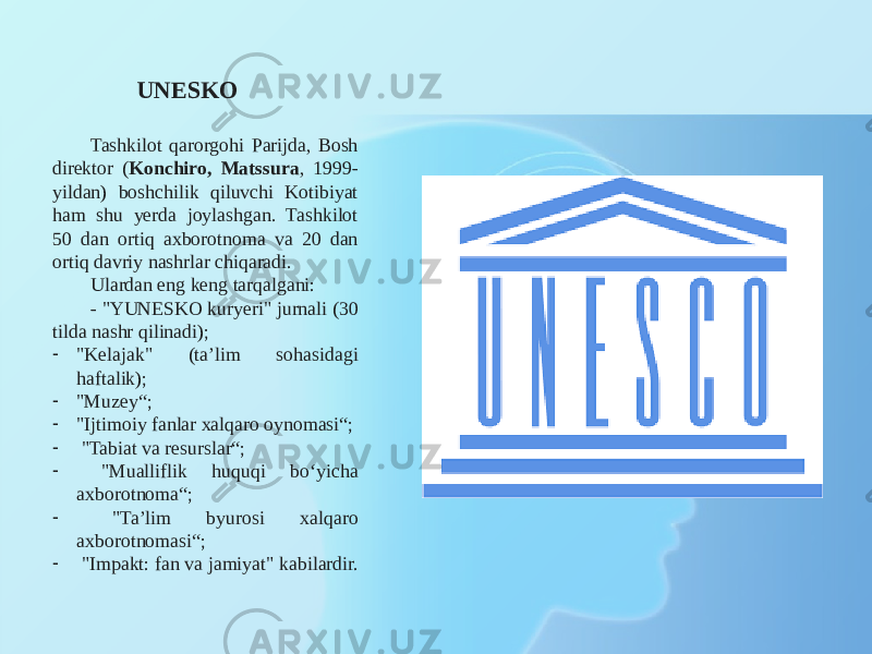 UNESKO Tashkilot qarorgohi Parijda, Bosh direktor ( Konchiro, Matssura , 1999- yildan) boshchilik qiluvchi Kotibiyat ham shu yerda joylashgan. Tashkilot 50 dan ortiq axborotnoma va 20 dan ortiq davriy nashrlar chiqaradi. Ulardan eng keng tarqalgani: - &#34;YUNESKO kuryeri&#34; jurnali (30 tilda nashr qilinadi); - &#34;Kelajak&#34; (ta’lim sohasidagi haftalik); - &#34;Muzey“; - &#34;Ijtimoiy fanlar xalqaro oynomasi“; - &#34;Tabiat va resurslar“; - &#34;Mualliflik huquqi bo‘yicha axborotnoma“; - &#34;Ta’lim byurosi xalqaro axborotnomasi“; - &#34;Impakt: fan va jamiyat&#34; kabilardir. 