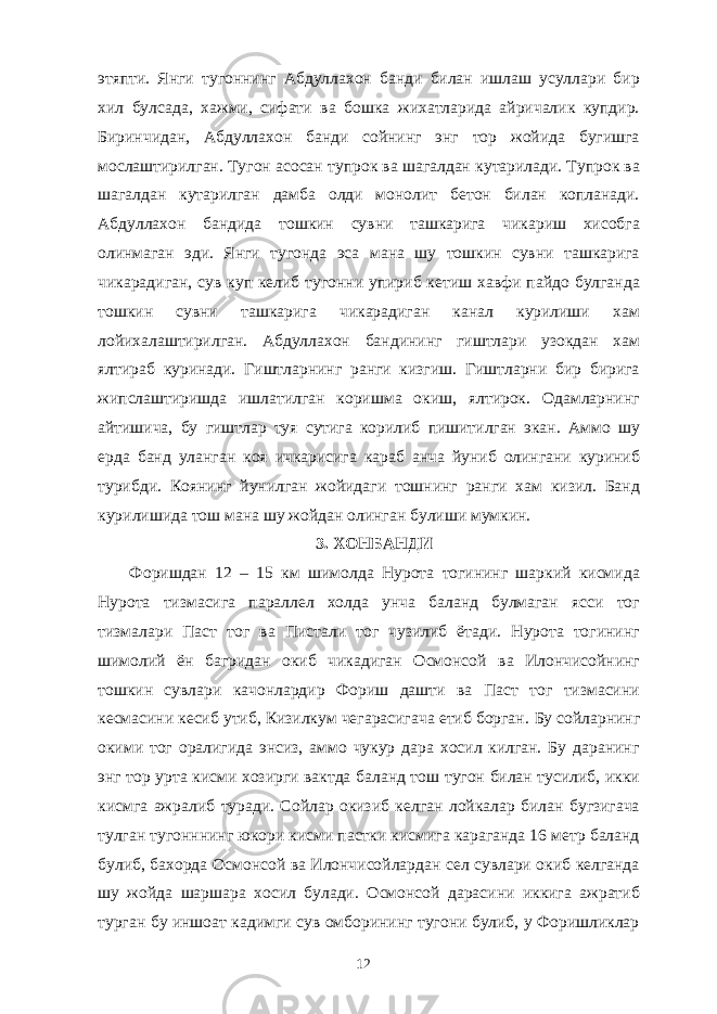 этяпти. Янги тугоннинг Абдуллахон банди билан ишлаш усуллари бир хил булсада, хажми, сифати ва бошка жихатларида айричалик купдир. Биринчидан, Абдуллахон банди сойнинг энг тор жойида бугишга мослаштирилган. Тугон асосан тупрок ва шагалдан кутарилади. Тупрок ва шагалдан кутарилган дамба олди монолит бетон билан копланади. Абдуллахон бандида тошкин сувни ташкарига чикариш хисобга олинмаган эди. Янги тугонда эса мана шу тошкин сувни ташкарига чикарадиган, сув куп келиб тугонни упириб кетиш хавфи пайдо булганда тошкин сувни ташкарига чикарадиган канал курилиши хам лойихалаштирилган. Абдуллахон бандининг гиштлари узокдан хам ялтираб куринади. Гиштларнинг ранги кизгиш. Гиштларни бир бирига жипслаштиришда ишлатилган коришма окиш, ялтирок. Одамларнинг айтишича, бу гиштлар туя сутига корилиб пишитилган экан. Аммо шу ерда банд уланган коя ичкарисига караб анча йуниб олингани куриниб турибди. Коянинг йунилган жойидаги тошнинг ранги хам кизил. Банд курилишида тош мана шу жойдан олинган булиши мумкин. 3. ХОНБАНДИ Форишдан 12 – 15 км шимолда Нурота тогининг шаркий кисмида Нурота тизмасига параллел холда унча баланд булмаган ясси тог тизмалари Паст тог ва Пистали тог чузилиб ётади. Нурота тогининг шимолий ён багридан окиб чикадиган Осмонсой ва Илончисойнинг тошкин сувлари качонлардир Фориш дашти ва Паст тог тизмасини кесмасини кесиб утиб, Кизилкум чегарасигача етиб борган. Бу сойларнинг окими тог оралигида энсиз, аммо чукур дара хосил килган. Бу даранинг энг тор урта кисми хозирги вактда баланд тош тугон билан тусилиб, икки кисмга ажралиб туради. Сойлар окизиб келган лойкалар билан бугзигача тулган тугонннинг юкори кисми пастки кисмига караганда 16 метр баланд булиб, бахорда Осмонсой ва Илончисойлардан сел сувлари окиб келганда шу жойда шаршара хосил булади. Осмонсой дарасини иккига ажратиб турган бу иншоат кадимги сув омборининг тугони булиб, у Форишликлар 12 