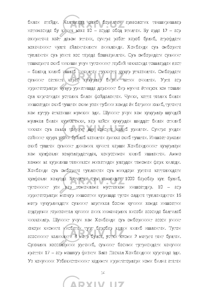 билан атайди. Калтепада олиб борилган археологик текширишлар натижасида бу кичик воха 10 – асрда обод этилган. Бу ерда 12 – аср охиригача хаёт давом этгани, сунгра работ хароб булиб, атрофдаги вохачанинг чулга айланганлиги аникланди. Хонбанди сув омборига тупланган сув узига хос тарзда бошкарилган. Сув омборидаги сувнинг ташкарига окиб чикиши учун тугоннинг гарбий чеккасида тошлардан паст – баланд килиб ишлаб чикилган туккизта кувур утказилган. Омбордаги сувнинг сатхига караб кувурлар бирин кетин очилган. Урта аср ирригаторлари кувур урнатишда даранинг бир мунча ётикрок коя тошли сул киргогидан усталик билан фойдаланган. Чунки, катта тезлик билан иншоатдан окиб тушган оким узан тубини хамда ён багрини ювиб, тугонга хам путур етказиши мумкин эди. Шунинг учун хам кувурлар шундай мулжал билан курилганки, хар кайси кувурдан шиддат билан отилиб чиккан сув аввал тогнинг шу коясига келиб урилган. Сунгра ундан сойнинг курук узани буйлаб казилган арикка окиб тушган. Иншоат оркали окиб тушган сувнинг динамик кучига карши Хонбандининг кувурлари хам кулфакли ховузлардагидек, конуссимон килиб ишланган. Аммо хажми ва курилиш техникаси жихатидан улардан тамоман фарк килади. Хонбанди сув омборига тупланган сув микдори уртача катталикдаги кулфакли ховузда йигилган сув хажмидан 1000 баробар куп булиб, тугоннинг узи хар томонлама мустахкам иншоатдир. 10 – аср ирригаторлари мазкур иншоатни куришда тугон олдига тупланадиган 16 метр чукурликдаги сувнинг вертикал босим кучини хамда иншоатни агдарувчи горизонтал кучини аник инженерлик хисоби асосида белгилаб чикканлар. Шунинг учун хам Хонбанди сув омборининг асоси унинг юкори кисмига нисбатан турт баробар калин килиб ишланган. Тугон асосининг калинлиги 8 метр булса, устки кисми 2 метрга тенг булган. Суюклик хоссаларини урганиб, сувнинг босими тугрисидаги конунни яратган 17 – аср машхур физиги Блез Паскал Хонбандини курганда эди. Уз конунини Узбекистоннинг кадимги ирригаторлари номи билна атаган 14 