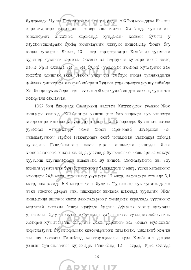 булармиди. Чунки Паскал яратган конун, ундан 700 йил мукаддам 10 – аср ирригаторлари томонидан амалда ишлатилган. Хонбанди тугонининг инженерлик хисобига караганда кундаланг кесими буйича у харсангтошлардан бунёд килинадиган хозирги иншоатлар билан бир хилда курилган. Демак, 10 – аср ирригаторлари Хонбанди тугонини куришда сувнинг вертикал босими ва агдарувчи кучларинигина эмас, хатто Урта Осиёда тез – тез булиб турадиган зилзила кучларини хам хисобга олишган экан. Лекин улар сув омбори ичида тупланадиган лойкани ташкарига чикариб юбориш йулини топа олмаганлар шу сабабли Хонбанди сув омбори аста – секин лойкага тулиб ишдан чиккан, тугон эса хозиргача сакланган. 1962 йил бахорида Самарканд вилояти Каттакургон тумани Жом кишлоги якинида Хонбандига ухшаш яна бир кадимги сув иншоати колдиклари топилди ва текшириш ишлари олиб борилди. Бу иншоат ахоли уртасида «Гиштбанд» номи билан юритилиб, Зарафшон тог тизмаларининг гарбий этакларидан окиб чикадиган Омондара сойида курилган. Гиштбанднинг номи гарчи иншоатни гиштдан бино килинганлигига ишора килсада, у аслида йунилган тог тошлари ва махсус курилиш коришмасидан ишланган. Бу иншоат Омондаранинг энг тор жойига урнатилган булиб, тугоннинг баландлиги 9 метр, устки кисмининг узунлиги 24,5 метр, асосининг узунлиги 10 метр, калинлиги асосида 9,1 метр, юкорисида 5,5 метрга тенг булган. Тугоннинг сув тупланадиган ички томони деярли тик, ташкариси зинапоя шаклида курилган. Жом кишлогида яшовчи кекса дехконларнинг сузларига караганда тугоннинг марказий кисмида бешта кулфаги булган. Афсуски унинг кувурлар урнатилган бу урта кисмини Омондара сойининг сел сувлари олиб кетган. Хозирги кунгача Гиштбанднинг факат даранинг коя тошли мустахкам киргокларига бириктирилган канотларигина сакланган. Сакланиб колган ана шу кисмлар Гиштбанд конструкциясига кура Хонбандга деярли ухшаш булганлигини курсатади. Гиштбанд 12 – асрда, Урта Осиёда 15 