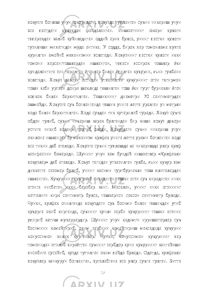 ховузга боглаш учун юкоридаги, ховузда тупланган сувни чикариш учун эса пастдаги кулокдан фойдаланган. Иншоатнинг юкори кулоги тепарокдан келиб куйиладиган оддий арик булса, унинг пастки кулоги тузилиши жихатидан жуда антика. У содда, бирок хар томонлама пухта курилган ажойиб механизмни эслатади. Ховузнинг пастки кулоги икки томони харсангтошлардан ишланган, тепаси яссирок тошлар ёки кундалангига зич терилган ёгочлар билан ёпилган кувурни, яъни гулбани эслатади. Ховуз девори остидан утказилган кувурнинг огзи тегирмон тоши каби уртаси доира шаклида тешилган тош ёки турт бурчакли ёгоч копкок билан беркитилган. Тешикнинг диаметри 20 сантиметрдан ошмайди. Ховузга сув богланганда тешик учига латта уралган уч метрли хода билан беркитилган. Хода сувдан тик кутарилиб туради. Ховуз сувга обдон тулиб, сувни чикариш керак булгандан бир киши ховуз девори устига чикиб ходани тортиб олади. Ховуздаги сувни чикариш учун окилона ишланган бу механизм кулфак учига латта урами богланган хода эса тикин деб аталади. Ховузга сувни туплашда ва чикаришда улар кулф вазифасини бажаради. Шунинг учун хам бундай иншоатлар «Кулфакли ховузлар» деб аталади. Ховуз тагидан утказилган гулба, яъни кувур хам диккатга сазовор булиб, унинг кесими туртбурчакли тош плиталардан ишланган. Кувурнинг сув окиб чикадиган ташки огзи сув кирадиган ички огзига нисбатан икки баробар кенг. Масалан, унинг ички огзининг катталиги кирк сантиметр булса, ташкариси саксон сантиметр булади. Чунки, кулфак очилганда ховуздаги сув босими билан тешикдан утиб кувурга окиб кирганда, сувнинг кучли зарби кувурнинг ташки огзини упириб кетиш мукаррардир. Шунинг учун кадимги ирришаторлар сув босимини камайтириб, оким зарбини камайтириш максадида кувурни конуссимон килик курганлар. Чунки, конуссимон кувурнинг хар томонидан отилиб кираётган сувнинг зарбдор кучи кувурнинг кенгайиши хисобига сусайиб, кузда тутилган оким пайдо булади. Одатда, кулфакли ховузлар кечкурун богланган, эрталабгача эса улар сувга тулган. Битта 17 