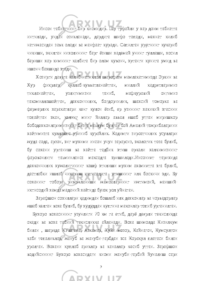  Инсон табиатнинг бир кисмидир. Шу туфайли у хар доим табиатга интилади, ундан озикланади, дардига шифо топади, мехнат килиб натижасидан завк олади ва манфаат куради. Сепилган уругнинг кукариб чикиши, экилган нихолининг барг ёзиши хадемай унинг гуллаши, хосил бериши хар кимнинг калбига бир олам кувонч, эртанги кунига умид ва ишонч бахшида этади. Хозирги даврга келиб истиклол шарофати мамлакатимизда Эркин ва Хур фикрлар куллаб-кувватланаётган, миллий кадрятларимиз тикланаётган, узлигимизни таниб, мафкуравий онгимиз такомиллашаётган, дехкончилик, богдорчилик, шахсий томорка ва фермерлик харакатлари кенг кулоч ёзиб, ер узининг хакикий эгасини топаётган экан, келинг минг йиллар аввал яшаб утган миришкор бободехконларимизнинг бизга маьлум булган бой Амалий тажрибаларини хаётимизга куллашга уриниб курайлик. Кадимги зироатчилик усуллари жуда сода, арзон, энг мухими инсон учун зарарсиз, экологик тоза булиб, бу сохани урганиш ва хаётга тадбик этиш оркали халкимизнинг фаровонлиги таьминланса максадга эришилади.Инсоният тарихида дехкончилик хужалигининг кашф этилиши мухим ахамиятга эга булиб, дастлабки ишлаб чикариш иктисодига утишнинг илк боскичи эди. Бу соханинг тобора ривожланиши жамоаларнинг ижтимоий, маиший- иктисодий хамда маданий хаётида буюк рол уйнаган. Зарафшон сохиллари қадимдан бошлаб илк дехконлар ва чорвадорлар яшаб келган воха булиб, бу худуддан купгина маконлар топиб урганилган. Бухоро вохасининг узунлиги 70 км га етиб, дарё деярли текисликда окади ва воха табиий текисликка айланади. Воха шимолда Кизилкум билан , шаркда КУштепа, Азкамар, Куйи мозор, Кайнагоч, Кумсултон каби тепаликлар, жануб ва жануби-гарбдан эса Коракул платаси билан уралган. Вохани куплаб ариклар ва каналлар кесиб утган. Зарафшон водийсининг Бухоро вохасидаги кисми жануби-гарбий йуналиш сари 2 