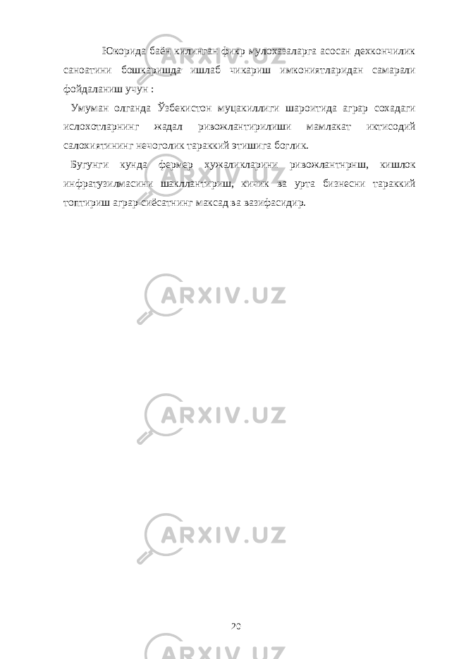  Юкорида баён килинган фикр мулохазаларга асосан дехкончилик саноатини бошкаришда ишлаб чикариш имкониятларидан самарали фойдаланиш учун : Умуман олганда Ўзбекистон муцакиллиги шароитида аграр сохадаги ислохотларнинг жадал ривожлантирилиши мамлакат иктисодий салохиятининг нечоголик тараккий этишига боглик. Бугунги кунда фермер хужаликларини ривожлантнрнш, кишлок инфратузилмасини шакллантириш, кичик ва урта бизнесни тараккий топтириш аграр сиёсатнинг максад ва вазифасидир. 20 