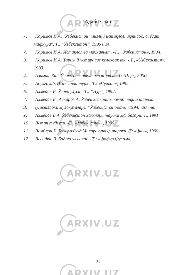 Адабиётлар: 1. Каримов И.А. &#34;Ўзбекистон: миллий и ст иқлол, иқтисод, сиёсат, мафкура&#34;, Т., “Ўзбекситон”, 1996 йил. 2. Каримов И.А. И ст иқлол ва маънавият. -Т.: «Ўзбекистон», 1994. 3. Каримов И.А. Тарихий хотирасиз келажак юк. - Т., «Ўзбекистон», 1998. 4. Азамат Зиё. Ўзбек давлатчилиги тарихи.-Т: Шарқ, 2000. 5. Абулғозий. Шажараи турк. -Т.: «Чулпон», 1992. 6. Ахмедов Б. Ўзбек улуси. -Т.: “Нур”, 1992. 7. Ахмедов Б., Аскаров А. Ўзбек халқининг келиб чиқиш тарихи 8. (Да ст лабки мулоҳазалар). “Ўзбекистон овози. -1994. -20 янв. 9. Ахмедов Б.А. Ўзбеки ст он халқлари тарихи манбалари. Т., 1991. 10. Ватан туйғуси. -Т., «Ўзбекистон», 1996. 11. Вамбери Х. Бухоро ёхуд Мовароуннахр тарихи.-Т: «Фан», 1990. 12. Восифий 3. Бадоеъул вакое - Т.: «Фофур Фулом», 21 