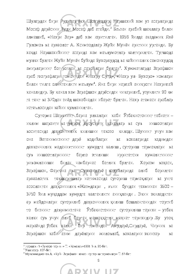 Шулардан бири Рудизар ёки Шохруддир. Наршахий хам уз асарларида Мосаф дарёсини Руди Мосаф деб атайди. 2 Баъзан арабий шакллар билан алмашиб, «Нахри Зар» деб хам юритилган. 1956 йилда академик Яхё Гуломов ва археолог А. Ксимзодалар Жуйи Мунён аригини урганди. Бу хакда Наршахийнинг асарида хам маълумотлар келтирилган. Тугшода мулки булган Жуйи Мунён буйида Бухорхудод ва кейинчалик самонхудод амирларнинг бог-роглаи ва саройлари булган 3 . Хужжатларда Зарафшон араб географлари томонидан «Нахру Сугд», «Нахр ул- Бухоро» номлари билан тилга олинганлиги маълум 4 . Яна бири нарпай аникроги Нахрипай каналидир. Бу канал хам Зарафшон дарёсидан чикарилиб, узунлиги 90 км га тенг ва 370дан зиёд шахобчадан иборат булган. Нахр атамаси араблар истеълосидан кейин кулланилган. Сугорма Шаркнинг барча улкалари каби Ўзбекистонинг табиати – иклим шароити ва тупрок хусусияти каналлар ва сув иншоотлари воситасида дехкончилик килишни такозо килади. Шунинг учун хам она Ватанимизнинг дарё водийлари ва вохаларида кадимдан дехкончилик маданиятининг вужудга келиш , сугориш тармоклари ва сув иншоотларининг барпо этилиши ирригатсия хужалигининг ривожланиши билан чамбарчас боглик булган. Хоразм воҳаси, Зарафшон, Фаргона ва Сурхондарё водийларида олиб борилган археологик текширишлар натижасида суғориш тармоқлари ва унга асосланган деҳқончилик «Жез»даври , яъни бундан тахминан 3500 – 3750 йил муқаддам вужудга келганлиги аниқланди . Экин экиладиган ер майдонлари суғорилиб деҳкончилик қилиш бошланганидан тортиб то бизнинг давримизгача Ўзбекистонинг сугорилиш тарихи – узбек халки сув учун олиб борган машаққатли меҳнат тарихидир .Бу узоқ жараёнда ўзбек халки бир томондан Амударё,Сирдарё, Чирчик ва Зарафшон каби азим дарёларни жиловлаб, вохаларни экинзор ва 2 Наршахий «Бухоро тарихи» Т. «Камалак»1991 йил. 90-бет. 3 Уша асар. 107-бет. 4 Мухаммаджонов А. «Куйи Зарафшон вохаси сугориш тармоклар» Т. 57-бет 6 