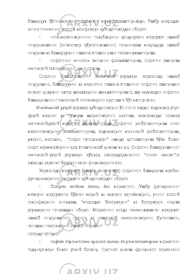 бошқарув бўғинларининг фаолияти мувофиқлаштирилади. Ушбу мақсадли кичик тизимнинг асосий вазифалари қуйидагилардан иборат:  истеъмолчиларининг талабларини қондирувчи маҳсулот ишлаб чиқарилишини (хизматлар кўрсатилишини) таъминлаш мақсадида ишлаб чиқариш ва бошқарувни ташкил этишни ялпи такомиллаштириш;  сифатнинг «инсон» омилини фаоллаштириш, сифатни ошириш ижтимоий захираларини ишга солиш. Сифатни бошқаришнинг ташкилий усуллари корхонада ишлаб чиқаришни, бошқарувни ва меҳнатни ташкил этишнинг сифатни оширишга хизмат қилувчи илғор шаклларини шакллантиришга, шу жумладан сифатни бошқаришнинг замонавий тизимларини яратишга йўналтирилган. Ижтимоий-руҳий усуллар қуйидагиларни ўз ичига олади: ходимлар учун қулай меҳнат ва турмуш шароитларини яратиш, жамоаларда нормал ижтимоийруҳий муҳитни шакллантириш, сифатни рағбатлантириш ички механизмларини ривожлантириш, ходимларни маънавий рағбатлантириш, уларни, масалан, “сифат тугараклари” ишида қатнаштириш йўли билан сифат муаммоларини ҳал этишга жалб қилиш ва ҳ.к. Сифатни бошқаришнинг ижтимоий-руҳий усуллари кўпроқ самарадорликнинг “инсон омили”га алоҳида аҳамият берувчи япон фирмаларига хос. Корхонада маҳсулот (ишлар, хизматлар) сифатини бошқариш муайян функцияларининг мазмуни қуйидагилардан иборат:  бозорни тадқиқ этиш, ёки маркетинг. Ушбу функциянинг мазмуни маҳсулотга бўлган жорий ва келгуси эҳтиёжларни, унинг асосий тавсифларини аниқлаш, “мақсадли бозорларни” ва бозорларга чиқиш усулларини танлашдан иборат. Маркетинг янада такомиллашган маҳсулот ишлаб чиқаришнинг техник ва ташкилий имкониятларини ўрганишни, тегишли тавсияларни ишлаб чиқишни назарда тутади;  сифат даражасини прогноз қилиш ва режалаштириш маркетинг тадқиқотлари билан узвий боғлиқ. Прогноз қилиш функцияси корхонани 