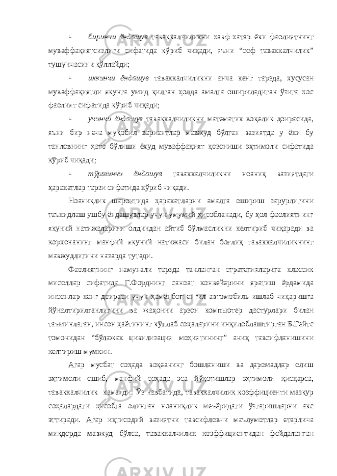  биринчи ёндашув таваккалчиликни хавф-хатар ёки фаолиятнинг муваффақиятсизлиги сифатида кўриб чиқади, яъни “соф таваккалчилик” тушунчасини қўллайди;  иккинчи ёндашув таваккалчиликни анча кенг тарзда, хусусан муваффақиятли якунга умид қилган ҳолда амалга ошириладиган ўзига хос фаолият сифатида кўриб чиқади;  учинчи ёндашув таваккалчиликни математик воқелик доирасида, яъни бир неча муқобил вариантлар мавжуд бўлган вазиятда у ёки бу танловнинг ҳато бўлиши ёхуд муваффақият қозониши эҳтимоли сифатида кўриб чиқади;  тўртинчи ёндашув таваккалчиликни ноаниқ вазиятдаги ҳаракатлар тарзи сифатида кўриб чиқади. Ноаниқлик шароитида ҳаракатларни амалга ошириш зарурлигини таъкидлаш ушбу ёндашувлар учун умумий ҳисобланади, бу ҳол фаолиятнинг якуний натижаларини олдиндан айтиб бўлмасликни келтириб чиқаради ва корхонанинг манфий якуний натижаси билан боғлиқ таваккалчиликнинг мавжудлигини назарда тутади. Фаолиятнинг намунали тарзда танланган стратегияларига классик мисоллар сифатида Г.Форднинг саноат конвейерини яратиш ёрдамида инсонлар кенг доираси учун ҳамёнбоп енгил автомобиль ишлаб чиқаришга йўналтирилганлигини ва жаҳонни арзон компьютер дастурлари билан таъминлаган, инсон ҳаётининг кўплаб соҳаларини инқилоблаштирган Б.Гейтс томонидан “бўлажак цивилизация моҳиятининг” аниқ тавсифланишини келтириш мумкин. Агар мусбат соҳада воқеанинг бошланиши ва даромадлар олиш эҳтимоли ошиб, манфий соҳада эса йўқотишлар эҳтимоли қисқарса, таваккалчилик камаяди. Ўз навбатида, таваккалчилик коэффициенти мазкур соҳалардаги ҳисобга олинган ноаниқлик меъёридаги ўзгаришларни акс эттиради. Агар иқтисодий вазиятни тавсифловчи маълумотлар етарлича миқдорда мавжуд бўлса, таваккалчилик коэффициентидан фойдаланган 