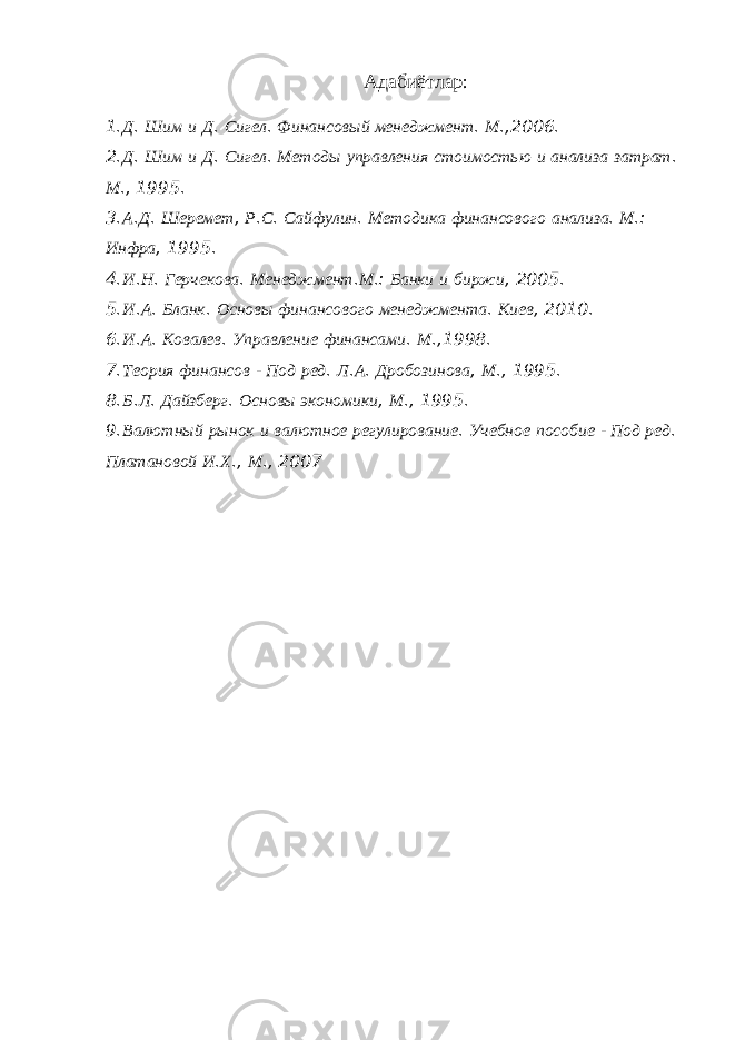 Адабиётлар : 1. Д . Шим и Д . Сигел . Финансовый менеджмент . М .,2006. 2. Д . Шим и Д . Сигел . Методы управления стоимостью и анализа затрат . М ., 1995. 3. А . Д . Шеремет , Р . С . Сайфулин . Методика финансового анализа . М .: Инфра , 1995. 4. И . Н . Герчекова . Менеджмент . М .: Банки и биржи , 2005. 5. И . А . Бланк . Основы финансового менеджмента . Киев , 2010. 6. И . А . Ковалев . Управление финансами . М .,1998. 7. Теория финансов - Под ред . Л . А . Дробозинова , М ., 1995. 8. Б . Л . Дайзберг . Основы экономики , М ., 1995. 9. Валютный рынок и валютное регулирование . Учебное пособие - Под ред . Платановой И . Х ., М ., 2007 