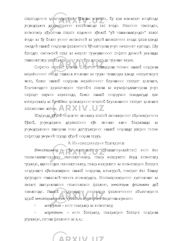 соҳасидагига қараганда паст бўлиши мумкин, бу ҳол мамлакат миқёсида унумдорлик даражасининг пасайишида акс этади. Иккинчи томондан, хизматлар кўрсатиш соҳаси ходимни кўплаб “уй ташвишларидан” халос этади ва бу билан унинг жисмоний ва руҳий шижоатини янада фаол ҳамда ижодий ишлаб чиқариш фаолиятига йўналтириш учун имконият яратади. Шу боисдан ижтимоий соҳа ва меҳнат турмушининг сифати доимий равишда ташкилотлар раҳбарларининг эътибор доирасида туриши керак. Сифатни назорат қилиш. Сифатни бошқариш тизими ишлаб чиқариш жараёнининг ичида ташкил этилиши ва турли текширув ҳамда назоратларга эмас, балки ишлаб чиқариш жараёнининг боришини назорат қилишга, биргаликдаги ҳаракатларни тартибга солиш ва мувофиқлаштириш учун нафақат олувчи корхонада, балки ишлаб чиқарувчи заводларда ҳам материаллар ва бутловчи қисмларнинг етказиб берилишини назорат қилишга асосланиши лозим. Юқорида кўриб чиқилган омиллар асосий омилларнинг айримларигина бўлиб, унумдорлик даражасини кўп омилли ялпи баҳолашда ва унумдорликни ошириш ички дастурларини ишлаб чиқишда уларни тизим сифатида умумий тарзда кўриб чиқиш зарур. 2. Инновацияларни бошқариш Инновациялар – бу яратилаётган (ўзлаштирилаётган) янги ёки такомиллаштирилган технологиялар, товар маҳсулоти ёхуд хизматлар турлари, шунингдек технологиялар, товар маҳсулоти ва хизматларни бозорга чиқаришга кўмаклашувчи ишлаб чиқариш, маъмурий, тижорат ёки бошқа хусусдаги ташкилий-техник ечимлардир. Инновацияларнинг яратилиши ва амалга оширилишини таъминловчи фаолият, инновация фаолияти деб номланади . Ишлаб чиқаришдаги инновация фаолиятининг объектларига қараб инновацияларнинг қуйидаги турларини ажратиш мумкин :  маҳсулот – янги товарлар ва хизматлар;  маркетинг – янги бозорлар, товарларни бозорга чиқариш усуллари, сотиш фаолияти ва ҳ.к.; 