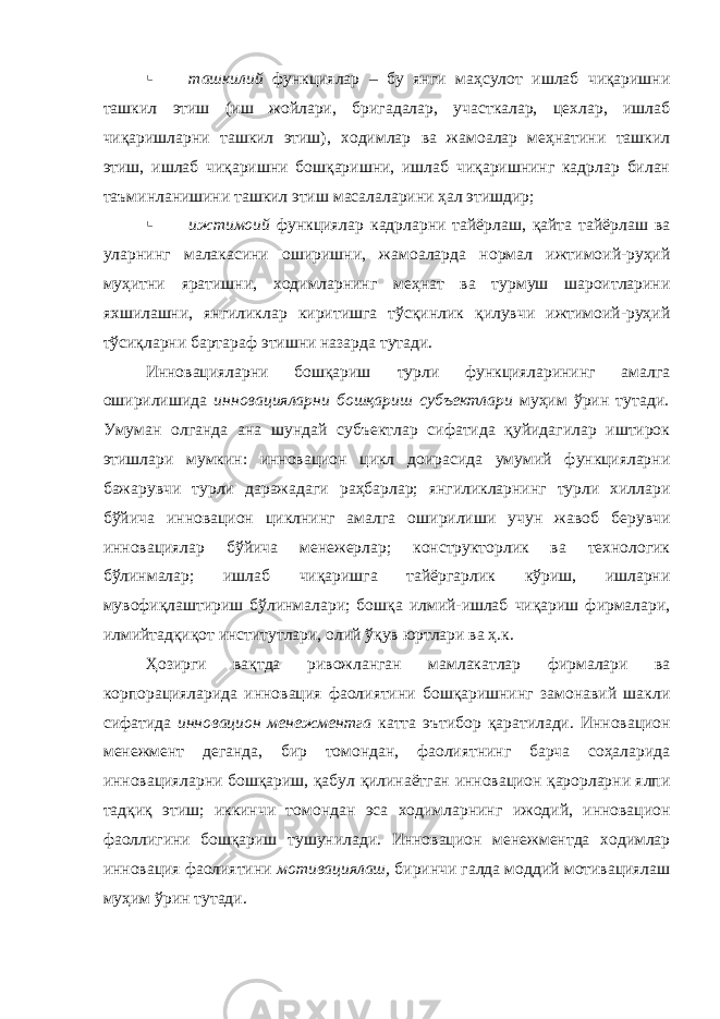  ташкилий функциялар – бу янги маҳсулот ишлаб чиқаришни ташкил этиш (иш жойлари, бригадалар, участкалар, цехлар, ишлаб чиқаришларни ташкил этиш), ходимлар ва жамоалар меҳнатини ташкил этиш, ишлаб чиқаришни бошқаришни, ишлаб чиқаришнинг кадрлар билан таъминланишини ташкил этиш масалаларини ҳал этишдир;  ижтимоий функциялар кадрларни тайёрлаш, қайта тайёрлаш ва уларнинг малакасини оширишни, жамоаларда нормал ижтимоий-руҳий муҳитни яратишни, ходимларнинг меҳнат ва турмуш шароитларини яхшилашни, янгиликлар киритишга тўсқинлик қилувчи ижтимоий-руҳий тўсиқларни бартараф этишни назарда тутади. Инновацияларни бошқариш турли функцияларининг амалга оширилишида инновацияларни бошқариш субъектлари муҳим ўрин тутади . Умуман олганда ана шундай субъектлар сифатида қуйидагилар иштирок этишлари мумкин: инновацион цикл доирасида умумий функцияларни бажарувчи турли даражадаги раҳбарлар; янгиликларнинг турли хиллари бўйича инновацион циклнинг амалга оширилиши учун жавоб берувчи инновациялар бўйича менежерлар; конструкторлик ва технологик бўлинмалар; ишлаб чиқаришга тайёргарлик кўриш, ишларни мувофиқлаштириш бўлинмалари; бошқа илмий-ишлаб чиқариш фирмалари, илмийтадқиқот институтлари, олий ўқув юртлари ва ҳ.к. Ҳозирги вақтда ривожланган мамлакатлар фирмалари ва корпорацияларида инновация фаолиятини бошқаришнинг замонавий шакли сифатида инновацион менежментга катта эътибор қаратилади. Инновацион менежмент деганда, бир томондан, фаолиятнинг барча соҳаларида инновацияларни бошқариш, қабул қилинаётган инновацион қарорларни ялпи тадқиқ этиш; иккинчи томондан эса ходимларнинг ижодий, инновацион фаоллигини бошқариш тушунилади. Инновацион менежментда ходимлар инновация фаолиятини мотивациялаш, биринчи галда моддий мотивациялаш муҳим ўрин тутади. 