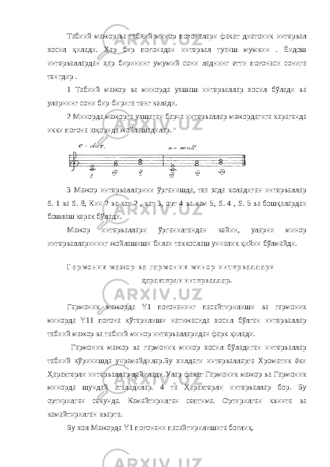 Табиий мажор ва табиий минор поғоналари факат диатоник интервал хосил қилади. Ҳар бир поғонадан интервал тузиш мумкин . Ёндош интерваллардан ҳар бирининг умумий сони ладнинг етти поғонаси сонига тенгдир . 1 Табиий мажор ва минорда ухшаш интерваллар хосил бўлади ва уларнинг сони бир-бирига тенг келади. 2 Минорда мажорга ухшаган барча интерваллар мажордагига караганда икки поғона юқорида жойлашадилар. 3 Мажор интервалларини ўрганишда, тез эсда коладиган интерваллар S . 1 ва S . 8, Кич 2 ва кат 2 , кат 3, орт 4 ва кам 5, S . 4 , S . 5 ва бошқалардан бошлаш керак бўлади. Мажор интерваллари ўрганилгандан кейин, уларни минор интервалларининг жойлашиши билан таккослаш унчалик қийин бўлмайди. Г а р м о н и к м а ж о р в а г а р м о н и к м и н о р и н т е р в а л л а р и ҳарактерли интерваллар. Гармоник мажорда Y1 поғонанинг пасайтирилиши ва гармоник минорда Y11 поғона кўтарилиши натижасида хосил бўлган интерваллар табиий мажор ва табиий минор интервалларидан фарк қилади. Гармоник мажор ва гармоник минор хосил бўладиган интерваллар табиий кўринишда учрамайдилар.Бу хилдаги интервалларга Хроматик ёки Ҳарактерли интерваллар дейилади.Улар факат Гармоник мажор ва Гармоник минорда шундай аталадилар. 4 та Ҳарактерли интерваллар бор. Бу ортирилган секунда. Камайтирилган септима. Ортирилган квинта ва камайтирилган кварта. Бу хол Мажорда Y 1 поғонани пасайтирилишига боғлиқ. 