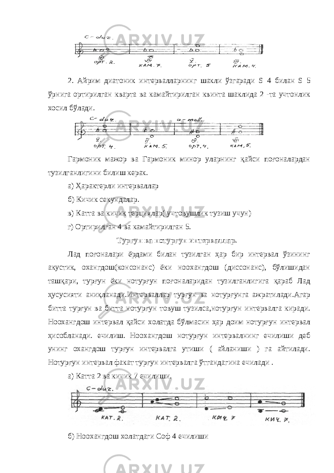 2. Айрим диатоник интервалларнинг шакли ўзгаради S 4 билан S 5 ўрнига ортирилган кварта ва камайтирилган квинта шаклида 2 -та учтонлик хосил бўлади. Гармоник мажор ва Гармоник минор уларнинг қайси поғоналардан тузилганлигини билиш керак. а) Ҳарактерли интерваллар б) Кичик секундалар. в) Катта ва кичик терциялар( учтовушлик тузиш учун) г) Ортирилган 4 ва камайтирилган 5. Турғун ва нотурғун интерваллар. Лад поғоналари ёрдами билан тузилган ҳар бир интервал ўзининг акустик, охангдош(консонанс) ёки ноохангдош (диссонанс), бўлишидан ташқари, турғун ёки нотурғун поғоналаридан тузилганлигига қараб Лад ҳусусияти аниқланади.Интерваллар турғун ва нотурғунга ажратилади.Агар битта турғун ва битта нотурғун товуш тузилса,нотурғун интервалга киради. Ноохангдош интервал қайси холатда бўлмасин ҳар доим нотурғун интервал ҳисобланади. ечилиш. Ноохангдош нотурғун интервалнинг ечилиши деб унинг охангдош турғун интервалга утиши ( айланиши ) га айтилади. Нотурғун интервал факат турғун интервалга ўтгандагина ечилади . а) Катта 2 ва кичик 7 ечилиши. б) Ноохангдош холатдаги Соф 4 ечилиши 