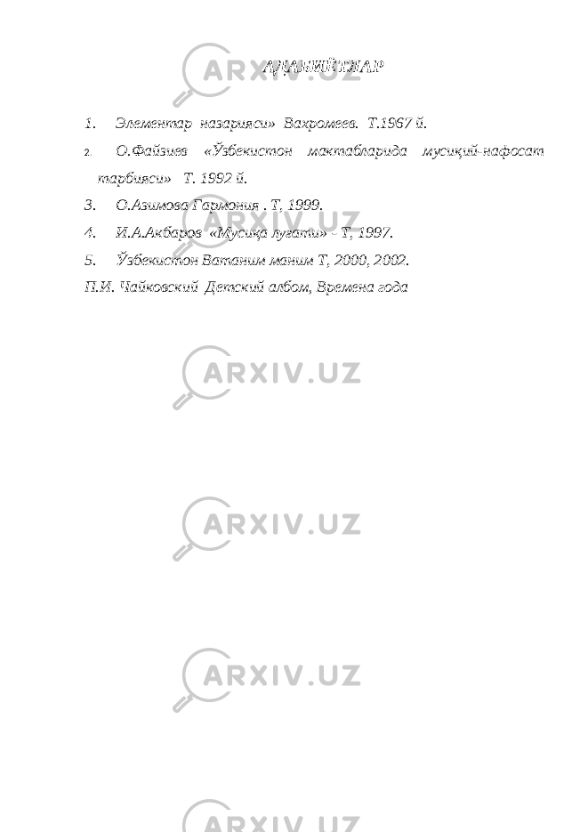 АДАБИЁТЛАР1. Элементар назарияси» Вахромеев. Т.1967 й. 2. О.Файзиев «Ўзбекистон мактабларида мусиқий-нафосат тарбияси» Т. 1992 й. 3. О.Азимова Гармония . T, 1999. 4. И.А.Акбаров «Мусиқа луғати» - T, 1997. 5. Ўзбекистон Ватаним маним T, 2000, 2002. П.И. Чайковский Детский албом, Времена года 