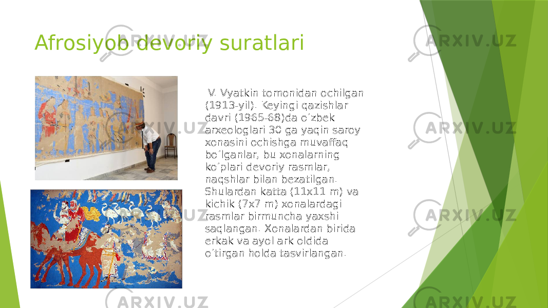 Afrosiyob devoriy suratlari V. Vyatkin tomonidan ochilgan (1913-yil). Keyingi qazishlar davri (1965-68)da oʻzbek arxeologlari 30 ga yaqin saroy xonasini ochishga muvaffaq boʻlganlar, bu xonalarning koʻplari devoriy rasmlar, naqshlar bilan bezatilgan. Shulardan katta (11x11 m) va kichik (7x7 m) xonalardagi rasmlar birmuncha yaxshi saqlangan. Xonalardan birida erkak va ayol ark oldida oʻtirgan holda tasvirlangan. 