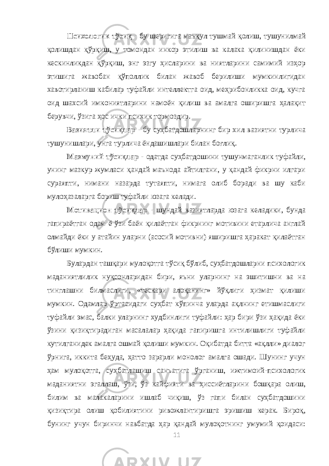 Психологик тўсиқ - бу шеригига маъқул тушмай қолиш, тушунилмай қолишдан қўрқиш, у томондан инкор этилиш ва калака қилинишдан ёки кескинликдан қўрқиш, энг эзгу ҳисларини ва ниятларини самимий изҳор этишига жавобан қўполлик билан жавоб берилиши мумкинлигидан хавотирланиш кабилар туфайли интеллектга оид, меҳрибонликка оид, кучга оид шахсий имкониятларини намоён қилиш ва амалга оширишга ҳалақит берувчи, ўзига ҳос ички психик тормоздир. Вазиятли тўсиқлар - бу суҳбатдошларнинг бир хил вазиятни турлича тушунишлари, унга турлича ёндашишлари билан боғлиқ. Мазмуний тўсиқлар - одатда суҳбатдошини тушунмаганлик туфайли, унинг мазкур жумласи қандай маънода айтилгани, у қандай фикрни илгари сураяпти, нимани назарда тутаяпти, нимага олиб боради ва шу каби мулоҳазаларга бориш туфайли юзага келади. Мотивацион тўсиқлар - шундай вазиятларда юзага келадики, бунда гапираётган одам ё ўзи баён қилаётган фикрнинг мотивини етарлича англай олмайди ёки у атайин уларни (асосий мотивни) яширишга ҳаракат қилаётган бўлиши мумкин. Булардан ташқари мулоқотга тўсиқ бўлиб, суҳбатдошларни психологик маданиятлилик нуқсонларидан бири, яъни уларнинг на эшитишни ва на тинглашни билмаслиги, «тескари алоқанинг» йўқлиги ҳизмат қилиши мумкин. Одамлар ўртасидаги суҳбат кўпинча уларда ақлнинг етишмаслиги туфайли эмас, балки уларнинг худбинлиги туфайли: ҳар бири ўзи ҳақида ёки ўзини қизиқтирадиган масалалар ҳақида гапиришга интилишлиги туфайли кутилганидек амалга ошмай қолиши мумкин. Оқибатда битта «ақлли» диалог ўрнига, иккита беҳуда, ҳатто зарарли монолог амалга ошади. Шунинг учун ҳам мулоқотга, суҳбатлашиш санъатига ўрганиш, ижтимоий-психологик маданиятни эгаллаш, ўзи, ўз кайфияти ва ҳиссиётларини бошқара олиш, билим ва малакаларини ишлаб чиқиш, ўз гапи билан суҳбатдошини қизиқтира олиш қобилиятини ривожлантиришга эришиш керак. Бироқ, бунинг учун биринчи навбатда ҳар қандай мулоқотнинг умумий қоидаси: 11 