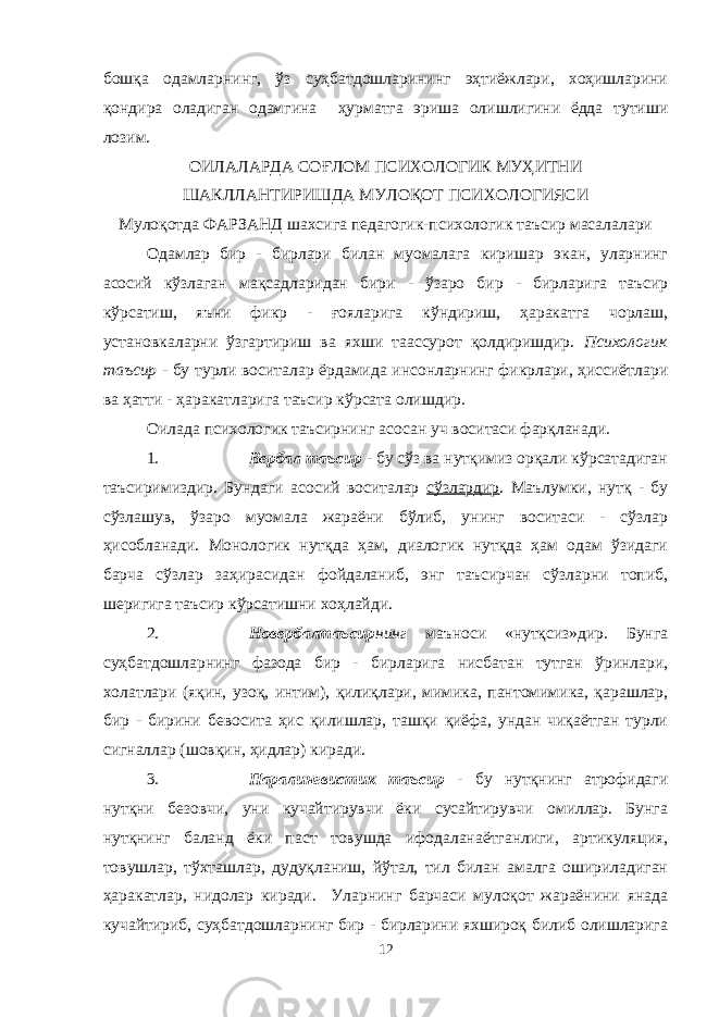 бошқа одамларнинг, ўз суҳбатдошларининг эҳтиёжлари, хоҳишларини қондира оладиган одамгина ҳурматга эриша олишлигини ёдда тутиши лозим. ОИЛАЛАРДА СОҒЛОМ ПСИХОЛОГИК МУҲИТНИ ШАКЛЛАНТИРИШДА МУЛОҚОТ ПСИХОЛОГИЯСИ Мулоқотда ФАРЗАНД шахсига педагогик-психологик таъсир масалалари Одамлар бир - бирлари билан муомалага киришар экан, уларнинг асосий кўзлаган мақсадларидан бири - ўзаро бир - бирларига таъсир кўрсатиш, яъни фикр - ғояларига кўндириш, ҳаракатга чорлаш, установкаларни ўзгартириш ва яхши таассурот қолдиришдир. Психологик таъсир - бу турли воситалар ёрдамида инсонларнинг фикрлари, ҳиссиётлари ва ҳатти - ҳаракатларига таъсир кўрсата олишдир. Оилада психологик таъсирнинг асосан уч воситаси фарқланади. 1. Вербал таъсир - бу сўз ва нутқимиз орқали кўрсатадиган таъсиримиздир. Бундаги асосий воситалар сўзлардир . Маълумки, нутқ - бу сўзлашув, ўзаро муомала жараёни бўлиб, унинг воситаси - сўзлар ҳисобланади. Монологик нутқда ҳам, диалогик нутқда ҳам одам ўзидаги барча сўзлар заҳирасидан фойдаланиб, энг таъсирчан сўзларни топиб, шеригига таъсир кўрсатишни хоҳлайди. 2. Новербалтаъсир нинг маъноси «нутқсиз»дир. Бунга суҳбатдошларнинг фазода бир - бирларига нисбатан тутган ўринлари, холатлари (яқин, у зоқ, интим), қилиқлари, мимика, пантомимика, қарашлар, бир - бирини бевосита ҳис қилишлар, ташқи қиёфа, ундан чиқаётган турли сигналлар (шовқин, ҳидлар) киради. 3. Паралингвистик таъсир - бу нутқнинг атрофидаги нутқни безовчи, уни кучайтирувчи ёки сусайтирувчи омиллар. Бунга нутқнинг баланд ёки паст товушда ифодаланаётганлиги, артикуляция, товушлар, тўхташлар, дудуқланиш, йўтал, тил билан амалга ошириладиган ҳаракатлар, нидолар киради. Уларнинг барчаси мулоқот жараёнини янада кучайтириб, суҳбатдошларнинг бир - бирларини яхшироқ билиб олишларига 12 