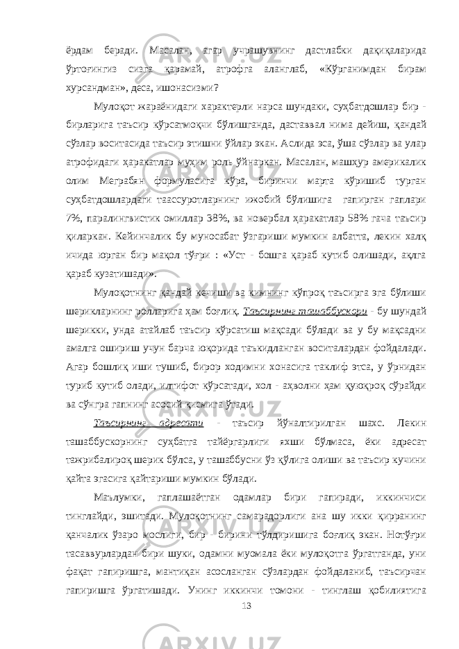 ёрдам беради. Масалан, агар учрашувнинг дастлабки дақиқаларида ўртоғингиз сизга қарамай, атрофга аланглаб, «Кўрганимдан бирам хурсандман», деса, ишонасизми? Мулоқот жараёнидаги характерли нарса шундаки, суҳбатдошлар бир - бирларига таъсир кўрсатмоқчи бўлишганда, даставвал нима дейиш, қандай сўзлар воситасида таъсир этишни ўйлар экан. Аслида эса, ўша сўзлар ва улар атрофидаги ҳаракатлар муҳим роль ўйнаркан. Масалан, машҳур америкалик олим Меграбян формуласига кўра, биринчи марта кўришиб турган суҳбатдошлардаги таассуротларнинг ижобий бўлишига гапирган гаплари 7%, паралингвистик омиллар 38%, ва новербал ҳаракатлар 58% гача таъсир қиларкан. Кейинчалик бу муносабат ўзгариши мумкин албатта, лекин халқ ичида юрган бир мақол тўғри : «Уст - бошга қараб кутиб олишади, ақлга қараб кузатишади». Мулоқотнинг қандай кечиши ва кимнинг кўпроқ таъсирга эга бўлиши шерикларнинг ролларига ҳам боғлиқ. Таъсирнинг ташаббускори - бу шундай шерикки, унда атайлаб таъсир кўрсатиш мақсади бўлади ва у бу мақсадни амалга ошириш учун барча юқорида таъкидланган воситалардан фойдалади. Агар бошлиқ иши тушиб, бирор ходимни хонасига таклиф этса, у ўрнидан туриб кутиб олади, илтифот кўрсатади, хол - аҳволни ҳам қуюқроқ сўрайди ва сўнгра гапнинг асосий қисмига ўтади. Таъсирнинг адресати - таъсир йўналтирилган шахс. Лекин ташаббускорнинг суҳбатга тайёргарлиги яхши бўлмаса, ёки адресат тажрибалироқ шерик бўлса, у ташаббусни ўз қўлига олиши ва таъсир кучини қайта эгасига қайтариши мумкин бўлади. Маълумки, гаплашаётган одамлар бири гапиради, иккинчиси тинглайди, эшитади. Мулоқотнинг самарадорлиги ана шу икки қирранинг қанчалик ўзаро мослиги, бир - бирини тўлдиришига боғлиқ экан. Нотўғри тасаввурлардан бири шуки, одамни муомала ёки мулоқотга ўргатганда, уни фақат гапиришга, мантиқан асосланган сўзлардан фойдаланиб, таъсирчан гапиришга ўргатишади. Унинг иккинчи томони - тинглаш қобилиятига 13 