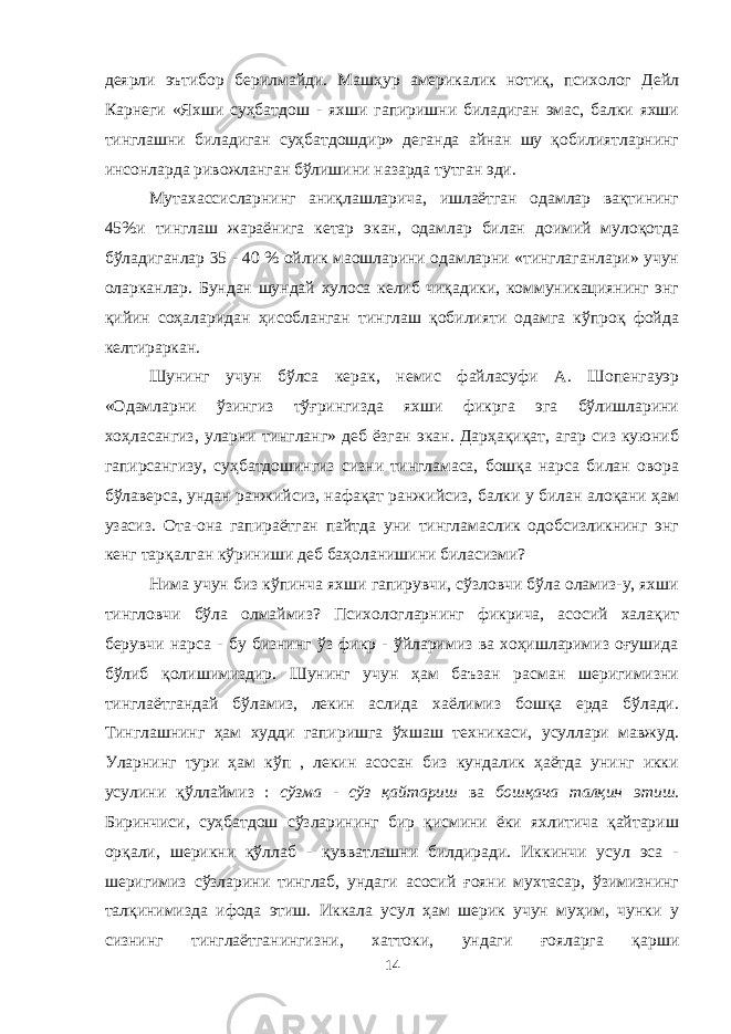 деярли эътибор берилмайди. Машҳур америкалик нотиқ, психолог Дейл Карнеги «Яхши суҳбатдош - яхши гапиришни биладиган эмас, балки яхши тинглашни биладиган суҳбатдошдир» деганда айнан шу қобилиятларнинг инсонларда ривожланган бўлишини назарда тутган эди. Мутахассисларнинг аниқлашларича, ишлаётган одамлар вақтининг 45%и тинглаш жараёнига кетар экан, одамлар билан доимий мулоқотда бўладиганлар 35 - 40 % ойлик маошларини одамларни «тинглаганлари» учун оларканлар. Бундан шундай хулоса келиб чиқадики, коммуникациянинг энг қийин соҳаларидан ҳисобланган тинглаш қобилияти одамга кўпроқ фойда келтираркан. Шунинг учун бўлса керак, немис файласуфи А. Шопенгауэр «Одамларни ўзингиз тўғрингизда яхши фикрга эга бўлишларини хоҳласангиз, уларни тингланг» деб ёзган экан. Дарҳақиқат, агар сиз куюниб гапирсангизу, суҳбатдошингиз сизни тингламаса, бошқа нарса билан овора бўлаверса, ундан ранжийсиз, нафақат ранжийсиз, балки у билан алоқани ҳам узасиз. Ота-она гапираётган пайтда уни тингламаслик одобсизликнинг энг кенг тарқалган кўриниши деб баҳоланишини биласизми? Нима учун биз кўпинча яхши гапирувчи, сўзловчи бўла оламиз-у, яхши тингловчи бўла олмаймиз? Психологларнинг фикрича, асосий халақит берувчи нарса - бу бизнинг ўз фикр - ўйларимиз ва хоҳишларимиз оғушида бўлиб қолишимиздир. Шунинг учун ҳам баъзан расман шеригимизни тинглаётгандай бўламиз, лекин аслида хаёлимиз бошқа ерда бўлади. Тинглашнинг ҳам худди гапиришга ўхшаш техникаси, усуллари мавжуд. Уларнинг тури ҳам кўп , лекин асосан биз кундалик ҳаётда унинг икки усулини қўллаймиз : сўзма - сўз қайтариш ва бошқача талқин этиш. Биринчиси, суҳбатдош сўзларининг бир қисмини ёки яхлитича қайтариш орқали, шерикни қўллаб - қувватлашни билдиради. Иккинчи усул эса - шеригимиз сўзларини тинглаб, ундаги асосий ғояни мухтасар, ўзимизнинг талқинимизда ифода этиш. Иккала усул ҳам шерик учун муҳим, чунки у сизнинг тинглаётганингизни, хаттоки, ундаги ғояларга қарши 14 