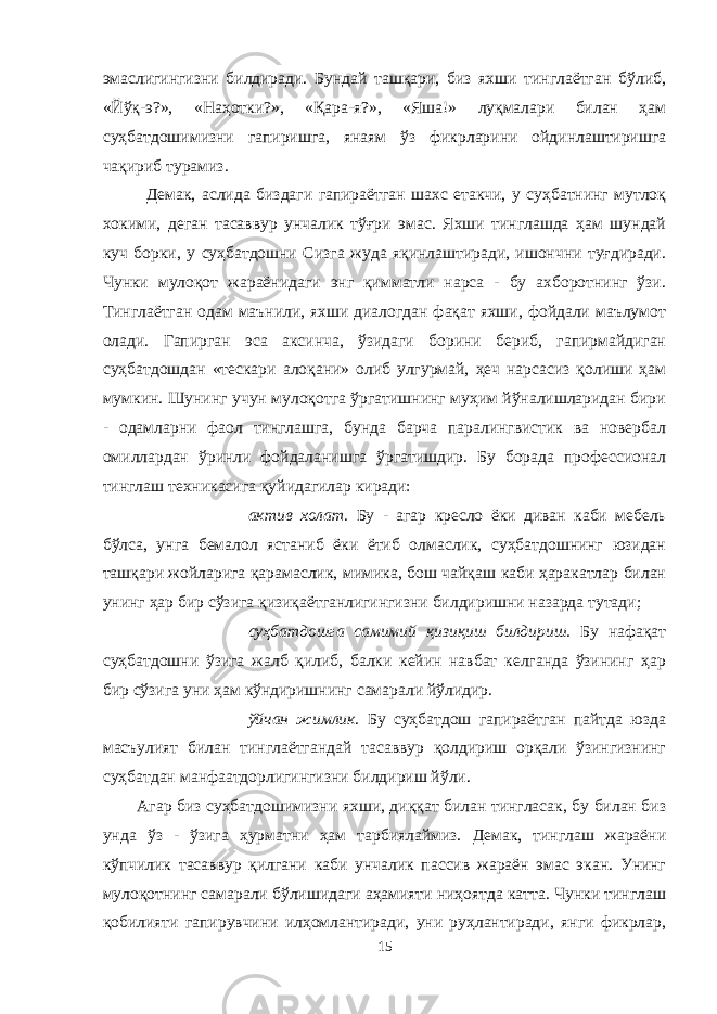 эмаслигингизни билдиради. Бундай ташқари, биз яхши тинглаётган бўлиб, «Йўқ-э?», «Наҳотки?», «Қара-я?», «Яша!» луқмалари билан ҳам суҳбатдошимизни гапиришга, янаям ўз фикрларини ойдинлаштиришга чақириб турамиз. Демак, аслида биздаги гапираётган шахс етакчи, у суҳбатнинг мутлоқ хокими, деган тасаввур унчалик тўғри эмас. Яхши тинглашда ҳам шундай куч борки, у суҳбатдошни Сизга жуда яқинлаштиради, ишончни туғдиради. Чунки мулоқот жараёнидаги энг қимматли нарса - бу ахборотнинг ўзи. Тинглаётган одам маънили, яхши диалогдан фақат яхши, фойдали маълумот олади. Гапирган эса аксинча, ўзидаги борини бериб, гапирмайдиган суҳбатдошдан «тескари алоқани» олиб улгурмай, ҳеч нарсасиз қолиши ҳам мумкин. Шунинг учун мулоқотга ўргатишнинг муҳим йўналишларидан бири - одамларни фаол тинглашга, бунда барча паралингвистик ва новербал омиллардан ўринли фойдаланишга ўргатишдир. Бу борада профессионал тинглаш техникасига қуйидагилар киради:  актив холат. Бу - агар кресло ёки диван каби мебель бўлса, унга бемалол ястаниб ёки ётиб олмаслик, суҳбатдошнинг юзидан ташқари жойларига қарамаслик, мимика, бош чайқаш каби ҳаракатлар билан унинг ҳар бир сўзига қизиқаётганлигингизни билдиришни назарда тутади;  суҳбатдошга самимий қизиқиш билдириш. Бу нафақат суҳбатдошни ўзига жалб қилиб, балки кейин навбат келганда ўзининг ҳар бир сўзига уни ҳам кўндиришнинг самарали йўлидир.  ўйчан жимлик . Бу суҳбатдош гапираётган пайтда юзда масъулият билан тинглаётгандай тасаввур қолдириш орқали ўзингизнинг суҳбатдан манфаатдорлигингизни билдириш йўли. Агар биз суҳбатдошимизни яхши, диққат билан тингласак, бу билан биз унда ўз - ўзига ҳурматни ҳам тарбиялаймиз. Демак, тинглаш жараёни кўпчилик тасаввур қилгани каби унчалик пассив жараён эмас экан. Унинг мулоқотнинг самарали бўлишидаги аҳамияти ниҳоятда катта. Чунки тинглаш қобилияти гапирувчини илҳомлантиради, уни руҳлантиради, янги фикрлар, 15 