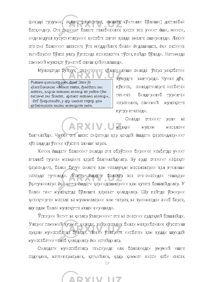 Ривоят қилишларича: доно Эзоп ўз хўжайинининг «Менга аввал, дунёдаги энг мазали, ширин таомни келтир ва ундан сўнг аксинча энг бемаза, ярамас таомни келтир», - деб буюрганида, у ҳар иккала сафар ҳам қайнатилган тилни келтирган экан. фикрда турувчи, ақлли, фаросатли, юмшоқ кўнгилли бўлиши) дастлабки босқичдир. Ота-онанинг болага талабчанлик ҳисси эса унинг ёши, жинси, индивидуал хусусиятларини ҳисобга олган ҳолда амалга оширилади. Лекин ота-она боланинг шахсига ўта жиддийлик билан ёндашишса, ёки аксинча эътиборсиз бўлса улар ўртасида психологик тўсиқ пайдо бўлади. Натижада самимий мулоқот ўрнатиб олиш қийинлашади. Мулоқотда буйруқ оҳангининг қўлланилиши оилада ўзаро рақобатни вужудга келтиради. Чунки дўқ- пўписа, оиладагиларга нисбатан тез–тез билдирилиб турилган норозилик, самимий мулоқотга путур етказади. Оилада отанинг роли ва мавқеи муҳим масалани белгилайди. Чунки ота шахс сифатида ҳар қандай ёшдаги фарзандларнинг кўз олдида ўзини кўрсата олиши керак. Кичик ёшдаги боланинг оилада ота обрўсини биринчи навбатда унинг эгаллаб турган мавқеига қараб белгилайдилар. Бу ерда отанинг нафақат фарзандига, балки бутун оилага ҳам тааллуқли масалаларни ҳал этилиши назарда тутилади. Ўсмир ёшдаги болалар эса ота-онасидан ташқари ўқитувчилари ёки катта ёшдаги қариндошларини ҳам кузата бошлайдилар. У билан тенг мулоқотда бўлишга ҳаракат қиладилар. Шу пайтда ўсмирни қизиқтирган масала ва муаммоларни ким тезроқ ва эринмасдан ечиб берса, шу одам билан мулоқотга яхши киришади. Ўспирин йигит ва қизлар ўзларининг ота ва онасини ардоқлай бошлайди. Уларни самимий ҳурмат қилади, хайрихоҳлик билан меҳрибонлик кўрсатиш орқали муносабатда бўлади. Лекин ўзларига нисбатан ҳам худди шундай муносабатни талаб қиладилар ёки истайдилар. Оиладаги муносабатлар таъсирида илк болаликдан умумий ишга содиқлик, ватанпарварлик, қатъийлик, қадр қиммат хисси каби юксак 17 