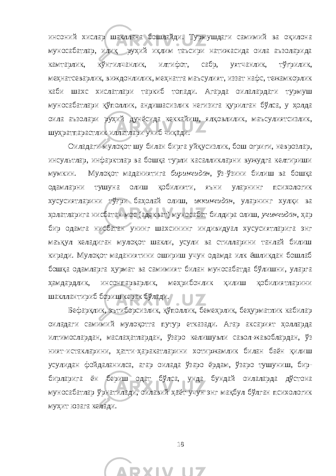 инсоний хислар шакллана бошлайди. Турмушдаги самимий ва оқилона муносабатлар, илиқ руҳий иқлим таъсири натижасида оила аъзоларида камтарлик, кўнгилчанлик, илтифот, сабр, уятчанлик, тўғрилик, меҳнатсеварлик, виждонлилик, меҳнатга маъсулият, иззат нафс, тежамкорлик каби шахс хислатлари таркиб топади. Агарда оилалардаги турмуш муносабатлари қўполлик, андишасизлик негизига қурилган бўлса, у ҳолда оила аъзолари руҳий дунёсида кеккайиш, ялқовлилик, маъсулиятсизлик, шуҳратпарастлик иллатлари униб чиқади. Оиладаги мулоқот шу билан бирга уйқусизлик, бош оғриғи, неврозлар, инсультлар, инфарктлар ва бошқа турли касалликларни вужудга келтириши мумкин. Мулоқот маданиятига биринчидан , ўз-ўзини билиш ва бошқа одамларни тушуна олиш қобилияти, яъни уларнинг психологик хусусиятларини тўғри баҳолай олиш, иккинчидан , уларнинг хулқи ва ҳолатларига нисбатан мос (адекват) муносабат билдира олиш, учинчидан , ҳар бир одамга нисбатан унинг шахсининг индивидуал хусусиятларига энг маъқул келадиган мулоқот шакли, усули ва стилларини танлай билиш киради. Мулоқот маданиятини ошириш учун одамда илк ёшликдан бошлаб бошқа одамларга ҳурмат ва самимият билан муносабатда бўлишни, уларга ҳамдардлик, инсонпарварлик, меҳрибонлик қилиш қобилиятларини шакллантириб бориш керак бўлади. Бефарқлик, эътиборсизлик, қўполлик, бемеҳрлик, беҳурматлик кабилар оиладаги самимий мулоқотга путур етказади. Агар аксарият ҳолларда илтимослардан, маслаҳатлардан, ўзаро келишувли савол-жавоблардан, ўз ният-истакларини, ҳатти-ҳаракатларини хотиржамлик билан баён қилиш усулидан фойдаланилса, агар оилада ўзаро ёрдам, ўзаро тушуниш, бир- бирларига ён бериш одат бўлса, унда бундай оилаларда дўстона муносабатлар ўрнатилади, оилавий ҳаёт учун энг мақбул бўлган психологик муҳит юзага келади. 18 