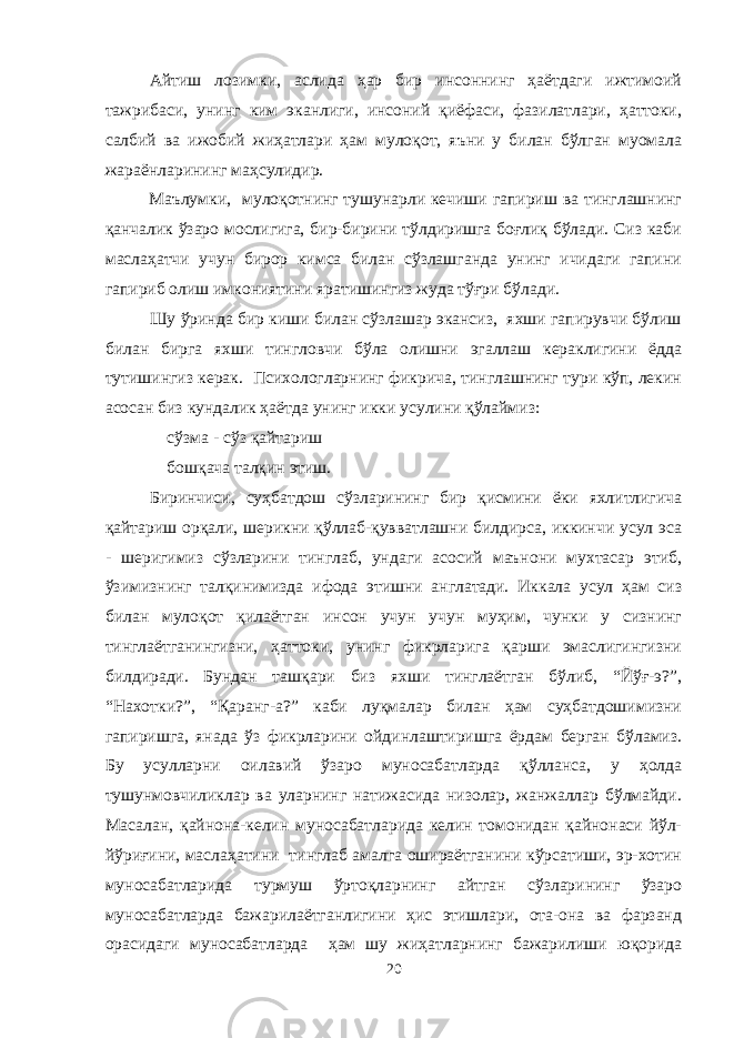 Айтиш лозимки, аслида ҳар бир инсоннинг ҳаётдаги ижтимоий тажрибаси, унинг ким эканлиги, инсоний қиёфаси, фазилатлари, ҳаттоки, салбий ва ижобий жиҳатлари ҳам мулоқот, яъни у билан бўлган муомала жараёнларининг маҳсулидир. Маълумки, мулоқотнинг тушунарли кечиши гапириш ва тинглашнинг қанчалик ўзаро мослигига, бир-бирини тўлдиришга боғлиқ бўлади. Сиз каби маслаҳатчи учун бирор кимса билан сўзлашганда унинг ичидаги гапини гапириб олиш имкониятини яратишингиз жуда тўғри бўлади. Шу ўринда бир киши билан сўзлашар экансиз, яхши гапирувчи бўлиш билан бирга яхши тингловчи бўла олишни эгаллаш кераклигини ёдда тутишингиз керак. Психологларнинг фикрича, тинглашнинг тури кўп, лекин асосан биз кундалик ҳаётда унинг икки усулини қўлаймиз:  сўзма - сўз қайтариш  бошқача талқин этиш. Биринчиси, суҳбатдош сўзларининг бир қисмини ёки яхлитлигича қайтариш орқали, шерикни қўллаб-қувватлашни билдирса, иккинчи усул эса - шеригимиз сўзларини тинглаб, ундаги асосий маънони мухтасар этиб, ўзимизнинг талқинимизда ифода этишни англатади. Иккала усул ҳам сиз билан мулоқот қилаётган инсон учун учун муҳим, чунки у сизнинг тинглаётганингизни, ҳаттоки, унинг фикрларига қарши эмаслигингизни билдиради. Бундан ташқари биз яхши тинглаётган бўлиб, “Йўғ-э?”, “Нахотки?”, “Қаранг-а?” каби луқмалар билан ҳам суҳбатдошимизни гапиришга, янада ўз фикрларини ойдинлаштиришга ёрдам берган бўламиз. Бу усулларни оилавий ўзаро муносабатларда қўлланса, у ҳолда тушунмовчиликлар ва уларнинг натижасида низолар, жанжаллар бўлмайди. Масалан, қайнона-келин муносабатларида келин томонидан қайнонаси йўл- йўриғини, маслаҳатини тинглаб амалга ошираётганини кўрсатиши, эр-хотин муносабатларида турмуш ўртоқларнинг айтган сўзларининг ўзаро муносабатларда бажарилаётганлигини ҳис этишлари, ота-она ва фарзанд орасидаги муносабатларда ҳам шу жиҳатларнинг бажарилиши юқорида 20 