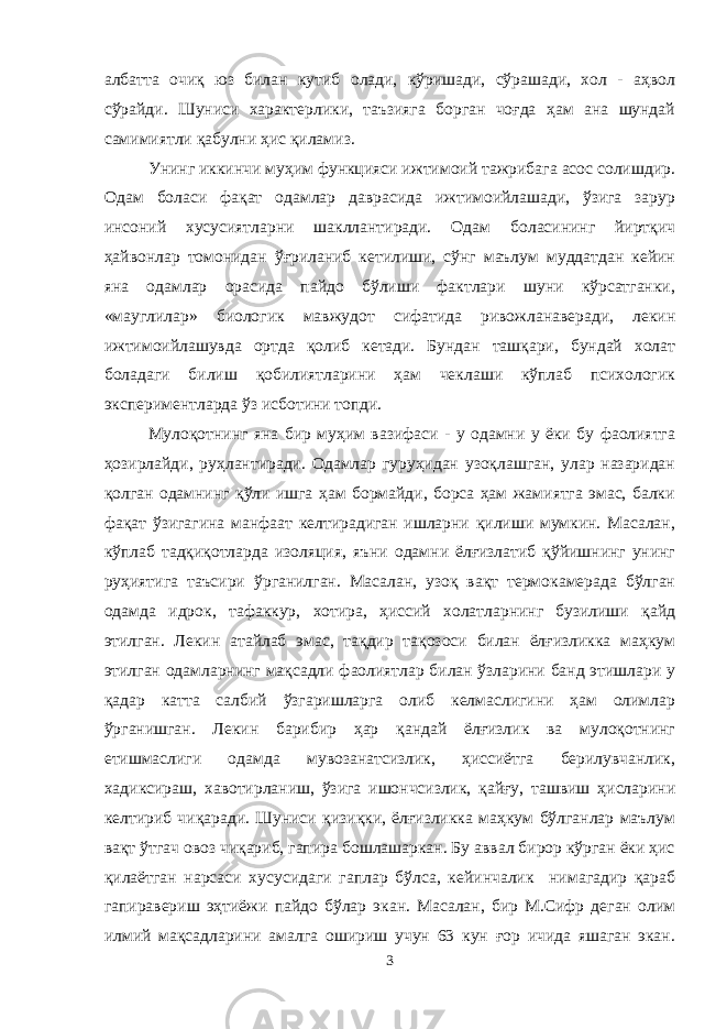 албатта очиқ юз билан кутиб олади, кўришади, сўрашади, хол - аҳвол сўрайди. Шуниси характерлики, таъзияга борган чоғда ҳам ана шундай самимиятли қабулни ҳис қиламиз. Унинг иккинчи муҳим функцияси ижтимоий тажрибага асос солишдир. Одам боласи фақат одамлар даврасида ижтимоийлашади, ўзига зарур инсоний хусусиятларни шакллантиради. Одам боласининг йиртқич ҳайвонлар томонидан ўғриланиб кетилиши, сўнг маълум муддатдан кейин яна одамлар орасида пайдо бўлиши фактлари шуни кўрсатганки, «мауглилар» биологик мавжудот сифатида ривожланаверади, лекин ижтимоийлашувда ортда қолиб кетади. Бундан ташқари, бундай холат боладаги билиш қобилиятларини ҳам чеклаши кўплаб психологик экспериментларда ўз исботини топди. Мулоқотнинг яна бир муҳим вазифаси - у одамни у ёки бу фаолиятга ҳозирлайди, руҳлантиради. Одамлар гуруҳидан узоқлашган, улар назаридан қолган одамнинг қўли ишга ҳам бормайди, борса ҳам жамиятга эмас, балки фақат ўзигагина манфаат келтирадиган ишларни қилиши мумкин. Масалан, кўплаб тадқиқотларда изоляция, яъни одамни ёлғизлатиб қўйишнинг унинг руҳиятига таъсири ўрганилган. Масалан, узоқ вақт термокамерада бўлган одамда идрок, тафаккур, хотира, ҳиссий холатларнинг бузилиши қайд этилган. Лекин атайлаб эмас, тақдир тақозоси билан ёлғизликка маҳкум этилган одамларнинг мақсадли фаолиятлар билан ўзларини банд этишлари у қадар катта салбий ўзгаришларга олиб келмаслигини ҳам олимлар ўрганишган. Лекин барибир ҳар қандай ёлғизлик ва мулоқотнинг етишмаслиги одамда мувозанатсизлик, ҳиссиётга берилувчанлик, хадиксираш, хавотирланиш, ўзига ишончсизлик, қайғу, ташвиш ҳисларини келтириб чиқаради. Шуниси қизиқки, ёлғизликка маҳкум бўлганлар маълум вақт ўтгач овоз чиқариб, гапира бошлашаркан. Бу аввал бирор кўрган ёки ҳис қилаётган нарсаси хусусидаги гаплар бўлса, кейинчалик нимагадир қараб гапиравериш эҳтиёжи пайдо бўлар экан. Масалан, бир М.Сифр деган олим илмий мақсадларини амалга ошириш учун 63 кун ғор ичида яшаган экан. 3 