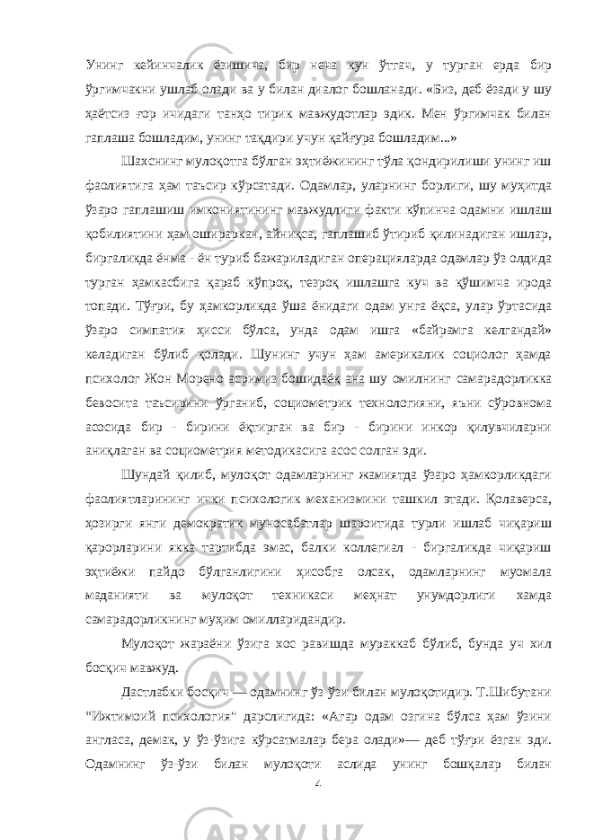 Унинг кейинчалик ёзишича, бир неча кун ўтгач, у турган ерда бир ўргимчакни ушлаб олади ва у билан диалог бошланади. «Биз, деб ёзади у шу ҳаётсиз ғор ичидаги танҳо тирик мавжудотлар эдик. Мен ўргимчак билан гаплаша бошладим, унинг тақдири учун қайғура бошладим...» Шахснинг мулоқотга бўлган эҳтиёжининг тўла қондирилиши унинг иш фаолиятига ҳам таъсир кўрсатади. Одамлар, уларнинг борлиги, шу муҳитда ўзаро гаплашиш имкониятининг мавжудлиги факти кўпинча одамни ишлаш қобилиятини ҳам ошираркан, айниқса, гаплашиб ўтириб қилинадиган ишлар, биргаликда ёнма - ён туриб бажариладиган операцияларда одамлар ўз олдида турган ҳамкасбига қараб кўпроқ, тезроқ ишлашга куч ва қўшимча ирода топади. Тўғри, бу ҳамкорликда ўша ёнидаги одам унга ёқса, улар ўртасида ўзаро симпатия ҳисси бўлса, унда одам ишга «байрамга келгандай» келадиган бўлиб қолади. Шунинг учун ҳам америкалик социолог ҳамда психолог Жон Морено асримиз бошидаёқ ана шу омилнинг самара дорликка бевосита таъсирини ўрганиб, социометрик технологияни, яъни сўровнома асосида бир - бирини ёқтирган ва бир - бирини инкор қилувчиларни аниқлаган ва социометрия методикасига асос солган эди. Шундай қилиб, мулоқот одамларнинг жамиятда ўзаро ҳамкорликдаги фаолиятларининг ички психологик механизмини ташкил этади. Қолаверса, ҳозирги янги демократик муносабатлар шароитида турли ишлаб чиқариш қарорларини якка тартибда эмас, балки коллегиал - биргаликда чиқариш эҳтиёжи пайдо бўлганлигини ҳисобга олсак, одамларнинг муомала маданияти ва мулоқот техникаси меҳнат унумдорлиги хамда самарадорликнинг муҳим омилларидандир. Мулоқот жараёни ўзига хос равишда мураккаб бўлиб, бунда уч хил босқич мавжуд. Дастлабки босқич — одамнинг ўз-ўзи билан мулоқотидир. Т.Шибутани “Ижтимоий психология&#34; дарслигида: «Агар одам озгина бўлса ҳам ўзини англаса, демак, у ўз-ўзига кўрсатмалар бера олади»— деб тўғри ёзган эди. Одамнинг ўз-ўзи билан мулоқоти аслида унинг бошқалар билан 4 